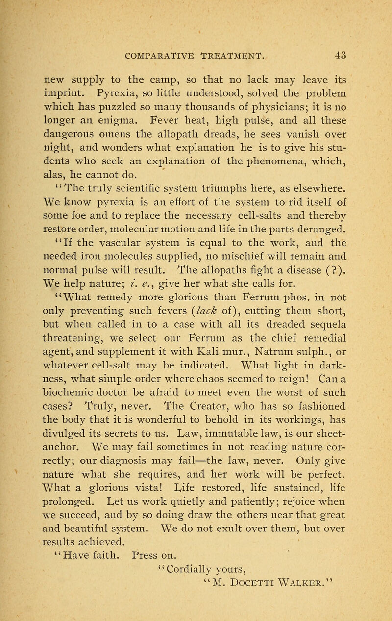 new supply to the camp, so that no lack may leave its imprint. Pyrexia, so little understood, solved the problem which has puzzled so many thousands of physicians; it is no longer an enigma. Fever heat, high pulse, and all these dangerous omens the allopath dreads, he sees vanish over night, and wonders what explanation he is to give his stu- dents who seek an explanation of the phenomena, which, alas, he cannot do. The truly scientific system triumphs here, as elsewhere. We know pyrexia is an effort of the system to rid itself of some foe and to replace the necessary cell-salts and thereby restore order, molecular motion and life in the parts deranged. If the vascular system is equal to the work, and the needed iron molecules supplied, no mischief will remain and normal pulse will result. The allopaths fight a disease (?). We help nature; i. e., give her what she calls for. What remedy more glorious than Ferrum phos. in not only preventing such fevers {lack of), cutting them short, but when called in to a case with all its dreaded sequela threatening, we select our Ferrum as the chief remedial agent, and supplement it with Kali mur., Natrum sulph., or whatever cell-salt may be indicated. What light in dark- ness, what simple order where chaos seemed to reign! Can a biochemic doctor be afraid to meet even the worst of such cases? Truly, never. The Creator, who has so fashioned the body that it is wonderful to behold in its workings, has divulged its secrets to us. Law, immutable law, is our sheet- anchor. We may fail sometimes in not reading nature cor- rectly; our diagnosis may fail—the law, never. Only give nature what she requires, and her work will be perfect. What a glorious vista! Life restored, life sustained, life prolonged. Let us work quietly and patiently; rejoice when we succeed, and by so doing draw the others near that great and beautiful system. We do not exult over them, but over results achieved. Have faith. Press on. Cordially yours, M. Docetti Waeker.