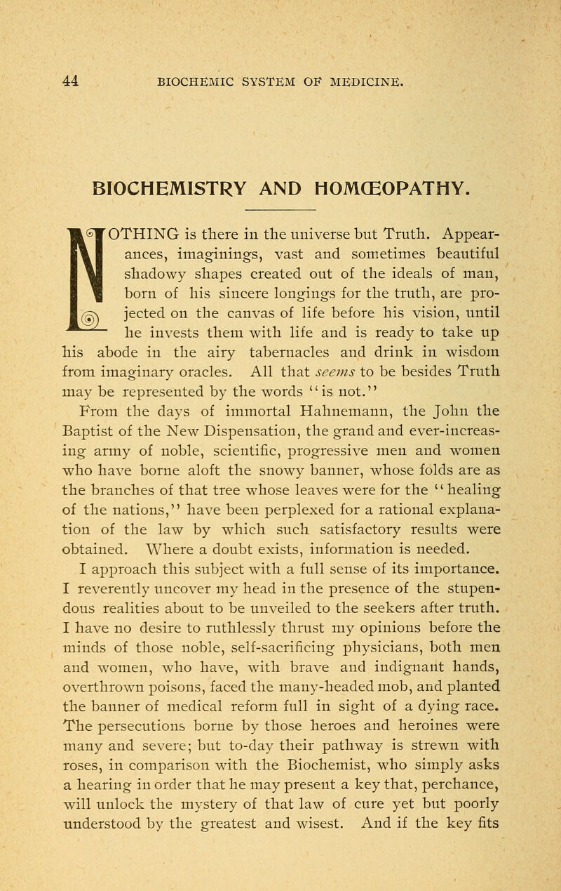 BIOCHEMISTRY AND HOMCEOPATHY. OTHING is there in the universe but Truth. Appear- ances, imaginings, vast and sometimes beautiful shadowy shapes created out of the ideals of man, born of his sincere longings for the truth, are pro- jected on the canvas of life before his vision, until he invests them with life and is ready to take up his abode in the airy tabernacles and drink in wisdom from imaginary oracles. All that seems to be besides Truth may be represented by the words is not. From the days of immortal Hahnemann, the John the Baptist of the New Dispensation, the grand and ever-increas- ing army of noble, scientific, progressive men and women who have borne aloft the snowy banner, whose folds are as the branches of that tree whose leaves were for the '' healing of the nations, have been perplexed for a rational explana- tion of the law by which such satisfactory results were obtained. Where a doubt exists, information is needed. I approach this subject with a full sense of its importance. I reverently uncover my head in the presence of the stupen- dous realities about to be unveiled to the seekers after truth. I have no desire to ruthlessly thrust my opinions before the minds of those noble, self-sacrificing physicians, both men and women, who have, with brave and indignant hands, overthrown poisons, faced the many-headed mob, and planted the banner of medical reform full in sight of a dying race. The persecutions borne by those heroes and heroines were many and severe; but to-day their pathway is strewn with roses, in comparison with the Biochemist, who simply asks a hearing in order that he may present a key that, perchance, will unlock the mystery of that law of cure yet but poorly understood by the greatest and wisest. And if the key fits