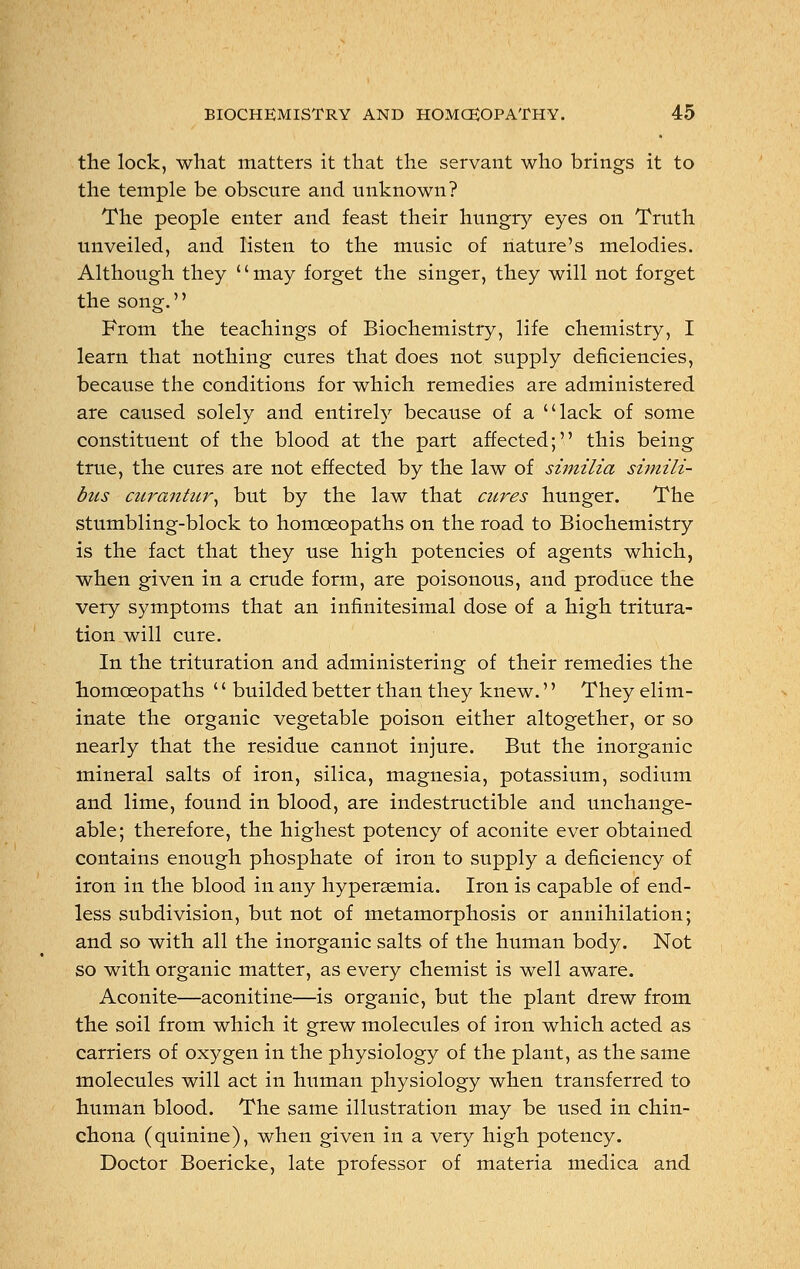 the lock, what matters it that the servant who brings it to the temple be obscure and unknown? The people enter and feast their hungry eyes on Truth unveiled, and listen to the music of nature's melodies. Although they '' may forget the singer, they will not forget the song. From the teachings of Biochemistry, life chemistry, I learn that nothing cures that does not supply deficiencies, because the conditions for which remedies are administered are caused solely and entirely because of a lack of some constituent of the blood at the part affected; this being true, the cures are not effected by the law of similia simili- bus curantur, but by the law that cures hunger. The stumbling-block to homoeopaths on the road to Biochemistry is the fact that they use high potencies of agents which, when given in a crude form, are poisonous, and produce the very symptoms that an infinitesimal dose of a high tritura- tion will cure. In the trituration and administering of their remedies the homoeopaths '' builded better than they knew.'' They elim- inate the organic vegetable poison either altogether, or so nearly that the residue cannot injure. But the inorganic mineral salts of iron, silica, magnesia, potassium, sodium and lime, found in blood, are indestructible and unchange- able; therefore, the highest potency of aconite ever obtained contains enough phosphate of iron to supply a deficiency of iron in the blood in any hyperaemia. Iron is capable of end- less subdivision, but not of metamorphosis or annihilation; and so with all the inorganic salts of the human body. Not so with organic matter, as every chemist is well aware. Aconite—aconitine—is organic, but the plant drew from the soil from which it grew molecules of iron which acted as carriers of oxygen in the physiology of the plant, as the same molecules will act in human physiology when transferred to human blood. The same illustration may be used in chin- chona (quinine), when given in a very high potency. Doctor Boericke, late professor of materia medica and
