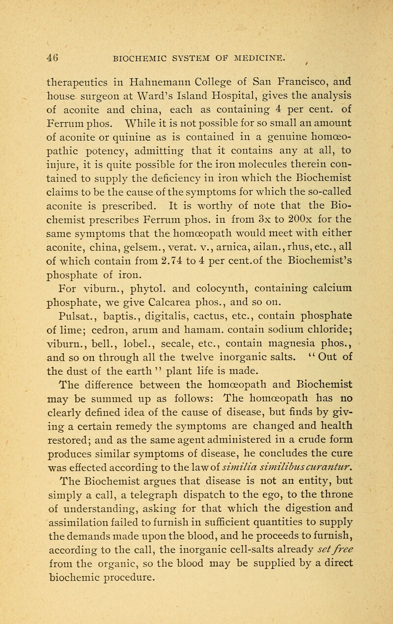 therapeutics in Hahnemann College of San Francisco, and house surgeon at Ward's Island Hospital, gives the analysis of aconite and china, each as containing 4 per cent, of Ferrum phos. While it is not possible for so small an amount of aconite or quinine as is contained in a genuine homoeo- pathic potency, admitting that it contains any at all, to injure, it is quite possible for the iron molecules therein con- tained to supply the deficiency in iron which the Biochemist claims to be the cause of the symptoms for which the so-called aconite is prescribed. It is worthy of note that the Bio- chemist prescribes Ferrum phos. in from 3x to 200x for the same symptoms that the homoeopath would meet with either aconite, china, gelsem., verat. v., arnica, ailan.,rhus, etc., all of which contain from 2.74 to 4 per cent.of the Biochemist's phosphate of iron. For viburn., phytol. and colocynth, containing calcium phosphate, we give Calcarea phos., and so on. Pulsat., baptis., digitalis, cactus, etc., contain phosphate of lime; cedron, arum and hamam. contain sodium chloride; viburn., bell., lobel., secale, etc., contain magnesia phos., and so on through all the twelve inorganic salts.  Out of the dust of the earth  plant life is made. The difference between the homoeopath and Biochemist may be summed up as follows: The homoeopath has no clearly defined idea of the cause of disease, but finds by giv- ing a certain remedy the symptoms are changed and health restored; and as the same agent administered in a crude form produces similar symptoms of disease, he concludes the cure was effected according to the law of similia similibus curantur. The Biochemist argues that disease is not an entity, but simply a call, a telegraph dispatch to the ego, to the throne of understanding, asking for that which the digestion and assimilation failed to furnish in sufficient quantities to supply the demands made upon the blood, and he proceeds to furnish, according to the call, the inorganic cell-salts already set free from the organic, so the blood may be supplied by a direct biochemic procedure.