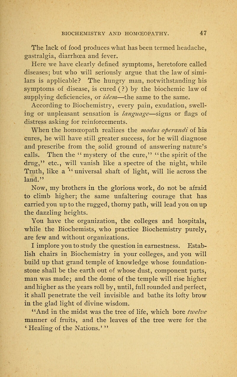 The lack of food produces what has been termed headache, gastralgia, diarrhoea and fever. Here we have clearly denned symptoms, heretofore called diseases; but who will seriously argue that the law of simi- lars is applicable? The hungry man, notwithstanding his symptoms of disease, is cured (?) by the biochemic law of supplying deficiencies, or idem—the same to the same. According to Biochemistry, every pain, exudation, swell- ing or unpleasant sensation is language—signs or flags of distress asking for reinforcements. When the homoeopath realizes the 7nodus operandi of his cures, he will have still greater success, for he will diagnose and prescribe from the solid ground of answering nature's calls. Then the mystery of the cure,  the spirit of the drug, etc., will vanish like a spectre of the night, while Truth, like a universal shaft of light, will lie across the land. Now, my brothers in the glorious work, do not be afraid to climb higher; the same unfaltering courage that has carried you up to the rugged, thorny path, will lead you on up the dazzling heights. You have the organization, the colleges and hospitals, while the Biochemists, who practice Biochemistry purely, are few and without organizations. I implore you to study the question in earnestness. Estab- lish chairs in Biochemistry in your colleges, and you will build up that grand temple of knowledge whose foundation- stone shall be the earth out of whose dust, component parts, man was made; and the dome of the temple will rise higher and higher as the years roll by, until, full rounded and perfect, it shall penetrate the veil invisible and bathe its lofty brow in the glad light of divine wisdom. And in the midst was the tree of life, which bore twelve manner of fruits, and the leaves of the tree were for the i Healing of the Nations.' 