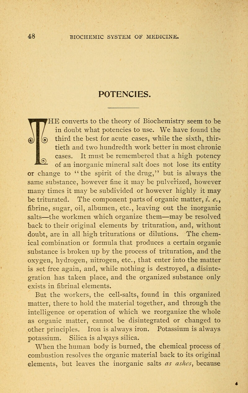 POTENCIES. £L ^^■VHE converts to the theory of Biochemistry seem to be \ / in doubt what potencies to use. We have found the (g) (g) third the best for acute cases, while the sixth, thir- tieth and two hundredth work better in most chronic cases. It must be remembered that a high potency of an inorganic mineral salt does not lose its entity or change to the spirit of the drug, but is always the same substance, however fine it may be pulverized, however many times it may be subdivided or however highly it may be triturated. The component parts of organic matter, i. e., fibrine, sugar, oil, albumen, etc., leaving out the inorganic salts—the workmen which organize them—may be resolved back to their original elements by trituration, and, without doubt, are in all high triturations or dilutions. The chem- ical combination or formula that produces a certain organic substance is broken up by the process of trituration, and the oxygen, hydrogen, nitrogen, etc., that enter into the matter is set free again, and, while nothing is destroyed, a disinte- gration has taken place, and the organized substance only exists in fibrinal elements. But the workers, the cell-salts, found in this organized matter, there to hold the material together, and through the intelligence or operation of which we reorganize the whole as organic matter, cannot be disintegrated or changed to other principles. Iron is always iron. Potassium is always potassium. Silica is always silica. When the human body is burned, the chemical process of combustion resolves the organic material back to its original elements, but leaves the inorganic salts as ashes, because