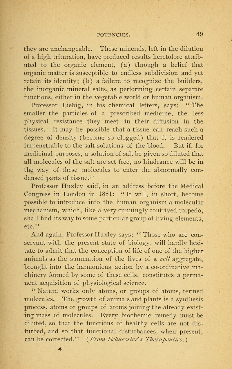 they are unchangeable. These minerals, left in the dilution of a high trituration, have produced results heretofore attrib- uted to the organic element, (a) through a belief that organic matter is susceptible to endless subdivision and yet retain its identity; (b) a failure to recognize the builders, the inorganic mineral salts, as performing certain separate functions, either in the vegetable world or human organism. Professor Iyiebig, in his chemical letters, says: The smaller the particles of a prescribed medicine, the less physical resistance they meet in their diffusion in the tissues. It may be possible that a tissue can reach such a degree of density (become so clogged) that it is rendered impenetrable to the salt-solutions of the blood. But if, for medicinal purposes, a solution of salt be given so diluted that all molecules of the salt are set free, no hindrance will be in the way of these molecules to enter the abnormally con- densed parts of tissue. Professor Huxley said, in an address before the Medical Congress in London in 1881:  It will, in short, become possible to introduce into the human organism a molecular mechanism, which, like a very cunningly contrived torpedo, shall find its way to some particular group of living elements, etc. And again, Professor Huxley says:  Those who are con- servant with the present state of biology, will hardly hesi- tate to admit that the conception of life of one of the higher animals as the summation of the lives of a cell aggregate, brought into the harmonious action by a co-ordinative ma- chinery formed by some of these cells, constitutes a perma- nent acquisition of physiological science. Nature works only atoms, or groups of atoms, termed molecules. The growth of animals and plants is a synthesis process, atoms or groups of atoms joining the already exist- ing mass of molecules. Every biochemic remedy must be diluted, so that the functions of healthy cells are not dis- turbed, and so that functional disturbances, when present, can be corrected. {From Schuessler1 s Therapeutics.) 4