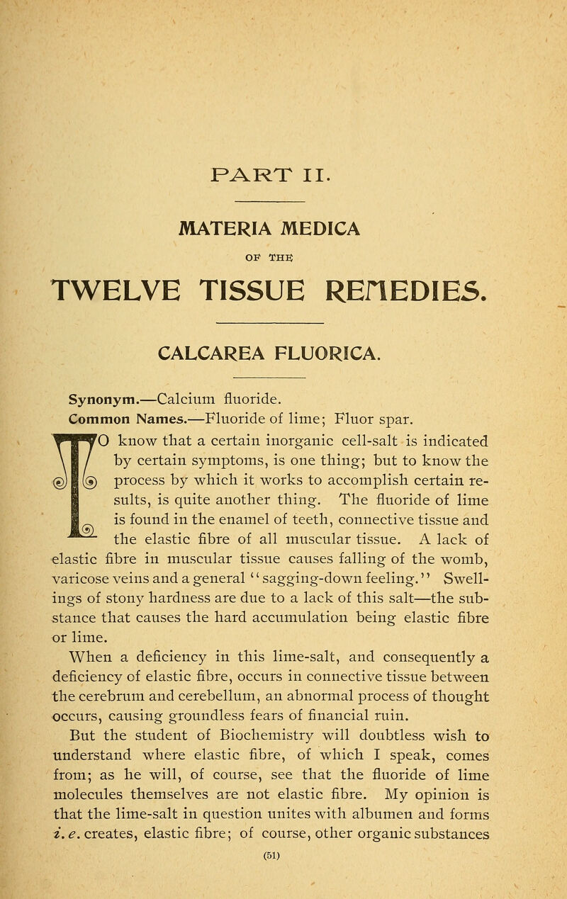 PART II. MATERIA MEDICA OF THE TWELVE TISSUE REflEDIES. CALCAREA FLUORICA. Synonym.—Calcium fluoride. Common Names.—Fluoride of lime; Fluor spar. ^O know that a certain inorganic cell-salt is indicated by certain symptoms, is one thing; but to know the process by which it works to accomplish certain re- sults, is quite another thing. The fluoride of lime is found in the enamel of teeth, connective tissue and the elastic fibre of all muscular tissue. A lack of elastic fibre in muscular tissue causes falling of the womb, varicose veins and a general '' sagging-down feeling.'' Swell- ings of stony hardness are due to a lack of this salt—the sub- stance that causes the hard accumulation being elastic fibre or lime. When a deficiency in this lime-salt, and consequently a deficiency of elastic fibre, occurs in connective tissue between the cerebrum and cerebellum, an abnormal process of thought occurs, causing groundless fears of financial ruin. But the student of Biochemistry will doubtless wish to understand where elastic fibre, of which I speak, comes from; as he will, of course, see that the fluoride of lime molecules themselves are not elastic fibre. My opinion is that the lime-salt in question unites with albumen and forms i.e. creates, elastic fibre; of course, other organic substances