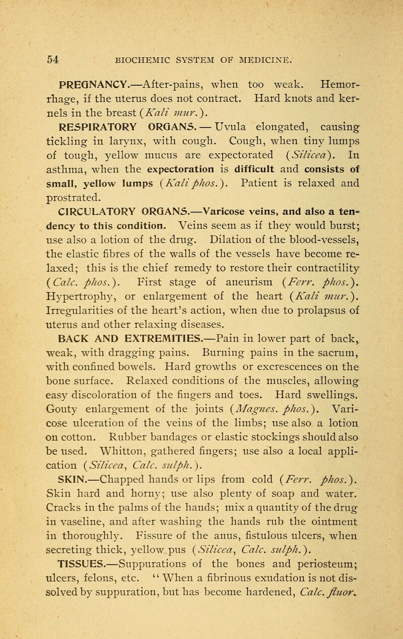 PREGNANCY.—After-pains, when too weak. Hemor- rhage, if the uterus does not contract. Hard knots and ker- nels in the breast {Kali mur.). RESPIRATORY ORGANS. — Uvula elongated, causing tickling in larynx, with cough. Cough, when tiny lumps of tough, yellow mucus are expectorated {Silicea). In asthma, when the expectoration is difficult and consists of small, yellow lumps {Kaliphos.). Patient is relaxed and prostrated. CIRCULATORY ORGANS.—Varicose veins, and also a ten= dency to this condition. Veins seem as if they would burst;, use also a lotion of the drug. Dilation of the blood-vessels, the elastic fibres of the walls of the vessels have become re- laxed; this is the chief remedy to restore their contractility {Calc. phos.). First stage of aneurism {Kerr, phos.). Hypertrophy, or enlargement of the heart {Kali mur.). Irregularities of the heart's action, when due to prolapsus of uterus and other relaxing diseases. BACK AND EXTREMITIES.—Pain in lower part of back,, weak, with dragging pains. Burning pains in the sacrum, with confined bowels. Hard growths or excrescences on the bone surface. Relaxed conditions of the muscles, allowing easy discoloration of the fingers and toes. Hard swellings. Gouty enlargement of the joints {Magnes. phos.). Vari- cose ulceration of the veins of the limbs; use also a lotion on cotton. Rubber bandages or elastic stockings should also be used. Whitton, gathered fingers; use also a local appli- cation {Silicea, Calc. siilph.). SKIN.—Chapped hands or lips from cold {Kerr. phos.). Skin hard and horny; use also plenty of soap and water. Cracks in the palms of the hands; mix a quantity of the drug in vaseline, and after washing the hands rub the ointment in thoroughly. Fissure of the anus, fistulous ulcers, when secreting thick, yellow pus {Silicea, Calc. sulph.). TISSUES.—Suppurations of the bones and periosteum; ulcers, felons, etc.  When a fibrinous exudation is not dis- solved by suppuration, but has become hardened, Calc. fiuor.