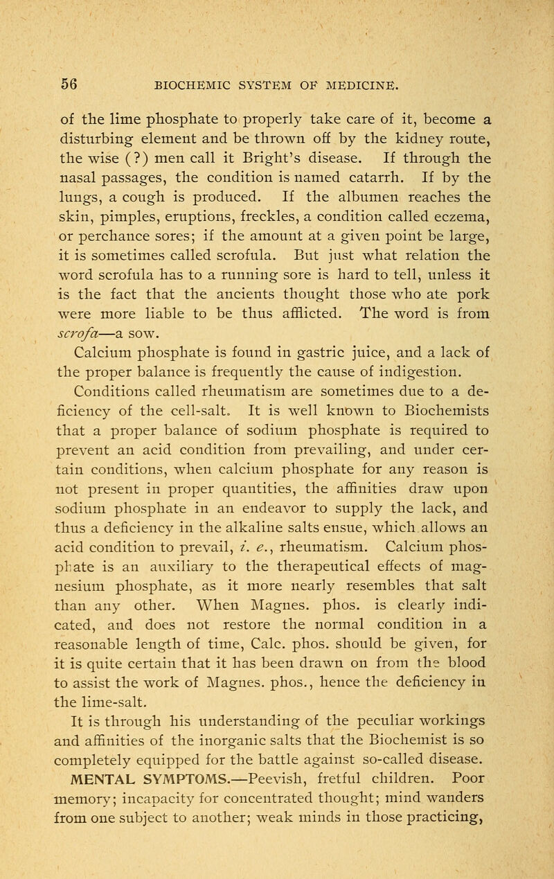 of the lime phosphate to properly take care of it, become a disturbing element and be thrown off by the kidney route, the wise (?) men call it Bright's disease. If through the nasal passages, the condition is named catarrh. If by the lungs, a cough is produced. If the albumen reaches the skin, pimples, eruptions, freckles, a condition called eczema, or perchance sores; if the amount at a given point be large, it is sometimes called scrofula. But just what relation the word scrofula has to a running sore is hard to tell, unless it is the fact that the ancients thought those who ate pork were more liable to be thus afflicted. The word is from scrofa—a sow. Calcium phosphate is found in gastric juice, and a lack of the proper balance is frequently the cause of indigestion. Conditions called rheumatism are sometimes due to a de- ficiency of the cell-salt. It is well known to Biochemists that a proper balance of sodium phosphate is required to prevent an acid condition from prevailing, and under cer- tain conditions, when calcium phosphate for any reason is not present in proper quantities, the affinities draw upon sodium phosphate in an endeavor to supply the lack, and thus a deficiency in the alkaline salts ensue, which allows an acid condition to prevail, i. <?., rheumatism. Calcium phos- phate is an auxiliary to the therapeutical effects of mag- nesium phosphate, as it more nearly resembles that salt than any other. When Magnes. phos. is clearly indi- cated, and does not restore the normal condition in a reasonable length of time, Calc. phos. should be given, for it is quite certain that it has been drawn on from the blood to assist the work of Magnes. phos., hence the deficiency in the lime-salt. It is through his understanding of the peculiar workings and affinities of the inorganic salts that the Biochemist is so completely equipped for the battle against so-called disease. MENTAL SYMPTOMS.—Peevish, fretful children. Poor memory; incapacity for concentrated thought; mind wanders from one subject to another; weak minds in those practicing,