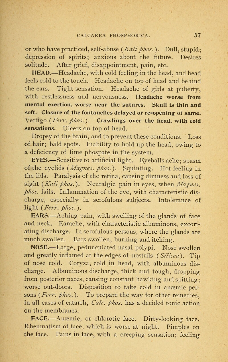 or who have practiced, self-abuse (Kaliphos.). Dull, stupid; depression of spirits; anxious about the future. Desires solitude. After grief, disappointment, pain, etc. HEAD.—Headache, with cold feeling in the head, and head feels cold to the touch. Headache on top of head and behind the ears. Tight sensation. Headache of girls at puberty, with restlessness and nervousness. Headache worse from mental exertion, worse near the sutures. Skull is thin and soft. Closure of the fontanelles delayed or re=opening of same. Vertigo (Ferr. phos.). Crawlings over the head, with cold sensations. Ulcers on top of head. Dropsy of the brain, and to prevent these conditions. Loss of hair; bald spots. Inability to hold up the head, owing to a deficiency of lime phospate in the system. EYES.—Sensitive to artificial light. Eyeballs ache; spasm of the eyelids (Magnes. phos.). Squinting. Hot feeling in the lids. Paralysis of the retina, causing dimness and loss of sight (Kaliphos.). Neuralgic pain in eyes, when Magnes. phos. fails. Inflammation of the eye, with characteristic dis- charge, especially in scrofulous subjects. Intolerance of light (Ferr. phos.). EARS.—Aching pain, with swelling of the glands of face and neck. Earache, with characteristic albuminous, excori- ating discharge. In scrofulous persons, where the glands are much swollen. Ears swollen, burning and itching. NOSE.—Large, pedunculated nasal polypi. Nose swollen and greatly inflamed at the edges of nostrils (Silicea). Tip of nose cold. Coryza, cold in head, with albuminous dis- charge. Albuminous discharge, thick and tough, dropping from posterior nares, causing constant hawking and spitting; worse out-doors. Disposition to take cold in anaemic per- sons (Ferr. phos.). To prepare the way for other remedies, in all cases of catarrh, Calc. phos. has a decided tonic action on the membranes. FACE.—Anaemic, or chlorotic face. Dirty-looking face. Rheumatism of face, which is worse at night. Pimples on the face. Pains in face, with a creeping sensation; feeling