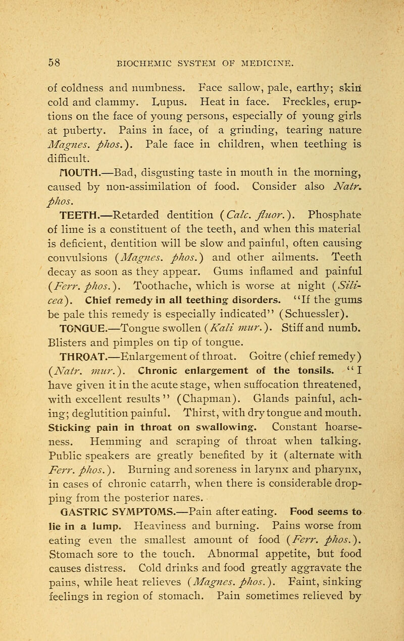 of coldness and numbness. Face sallow, pale, earthy; skiri cold and clammy. L,upus. Heat in face. Freckles, erup- tions on trie face of young persons, especially of young girls at puberty. Pains in face, of a grinding, tearing nature Magnes. phos.). Pale face in children, when teething is difficult. flOUTH.—Bad, disgusting taste in mouth in the morning, caused by non-assimilation of food. Consider also Natr* phos. TEETH.—Retarded dentition (Calc. flnor.). Phosphate of lime is a constituent of the teeth, and when this material is deficient, dentition will be slow and painful, often causing convulsions {Magnes. phos.) and other ailments. Teeth decay as soon as they appear. Gums inflamed and painful (Ferr. phos.). Toothache, which is worse at night (Sili- cea). Chief remedy in all teething disorders. If the gums be pale this remedy is especially indicated (Schuessler). TONGUE.—Tongue swollen ( Kali mur.). Stiff and numb. Blisters and pimples on tip of tongue. THROAT.—Enlargement of throat. Goitre (chief remedy) {Natr. mur.). Chronic enlargement of the tonsils. I have given it in the acute stage, when suffocation threatened, with excellent results  (Chapman). Glands painful, ach- ing; deglutition painful. Thirst, with dry tongue and mouth. Sticking pain in throat on swallowing. Constant hoarse- ness. Hemming and scraping of throat when talking. Public speakers are greatly benefited by it (alternate with Ferr. phos.). Burning and soreness in larynx and pharynx, in cases of chronic catarrh, when there is considerable drop- ping from the posterior nares. GASTRIC SYMPTOMS.—Pain after eating. Food seems to lie in a lump. Heaviness and burning. Pains worse from eating even the smallest amount of food {Ferr. phos.). Stomach sore to the touch. Abnormal appetite, but food causes distress. Cold drinks and food greatly aggravate the pains, while heat relieves (Magnes. phos.). Faint, sinking feelings in region of stomach. Pain sometimes relieved by