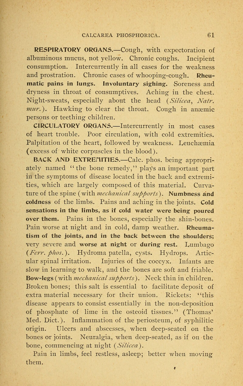 RESPIRATORY ORGANS.—Cough, with expectoration of albuminous mucus, not yellow. Chronic coughs. Incipient consumption. Intercurrently in all cases for the weakness and prostration. Chronic cases of whooping-cough. Rheu= matic pains in lungs. Involuntary sighing. Soreness and dryness in throat of consumptives. Aching in the chest. Night-sweats, especially about the head (Silicea, Natr. mur.). Hawking to clear the throat. Cough in anaemic persons or teething children. CIRCULATORY ORGANS.—Intercurrently in most cases of heart trouble. Poor circulation, with cold extremities. Palpitation of the heart, followed by weakness. Leuchaemia (excess of white corpuscles in the blood). BACK AND EXTREniTIES.—Calc. phos. being appropri- ately named the bone remedy, plays an important part in the symptoms of disease located in the back and extremi- ties, which are largely composed of this material. Curva- ture of the spine (with mechanical supports}. Numbness and coldness of the limbs. Pains and aching in the joints. Cold sensations in the limbs, as if cold water were being poured over them. Pains in the bones, especially the shin-bones. Pain worse at night and in cold, damp weather. Rheuma= tism of the joints, and in the back between the shoulders; very severe and worse at night or during rest. Lumbago (Ferr. phos.). Hydroma patella, cysts. Hydrops. Artic- ular spinal irritation. Injuries of the coccyx. Infants are slow in learning to walk, and the bones are soft and friable. Bow=legs (with mechanical supports). Neck thin in children. Broken bones; this salt is essential to facilitate deposit of extra material necessary for their union. Rickets: this disease appears to consist essentially in the non-deposition of phosphate of lime in the osteoid tissues. (Thomas' Med. Diet.). Inflammation of the periosteum, of syphilitic origin. Ulcers and abscesses, when deep-seated on the bones or joints. Neuralgia, when deep-seated, as if on the bone, commencing at night (Silicea). Pain in limbs, feel restless, asleep; better when moving them.