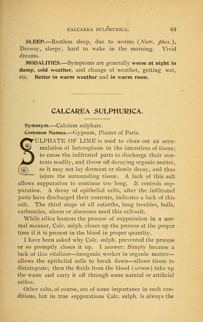 SLEEP.—Restless sleep, due to worms (Natr. pkos.). Drowsy, sleepy, hard to wake in the morning. Vivid dreams. MODALITIES.—Symptoms are generally worse at night in damp, cold weather, and change of weather, getting wet, etc. Better in warm weather and in warm room. CALCAREA SULPHURICA. Synonym.—Calcium sulphate. Common Names.—Gypsum, Plaster of Paris. 'ULPHATE OF LIME is used to clean out an accu- mulation of heteroplasm in the interstices of tissue; to cause the infiltrated parts to discharge their con- tents readily, and throw off decaying organic matter, so it may not lay dormant or slowly decay, and thus injure the surrounding tissue. A lack of this salt allows suppuration to continue too long. It controls sup- puration. A decay of epithelial cells, after the infiltrated parts have discharged their contents, indicates a lack of this salt. The third stage of all catarrhs, lung troubles, boils, carbuncles, ulcers or abscesses need this cell-salt. While silica hastens the process of suppuration in a nor- mal manner, Calc. sulph. closes up the process at the proper time if it is present in the blood in proper quantity. I have been asked why Calc. sulph. prevented the process or so promptly closes it up. I answer: Simply because a lack of this vitalizer—inorganic worker in organic matter— allows the epithelial cells to break down—allows tissue to disintegrate; then the fluids from the blood (serum) take up the waste and carry it off through some natural or artificial orifice. Other salts, of course, are of some importance in such con- ditions, but in true suppurations Calc. sulph. is always the