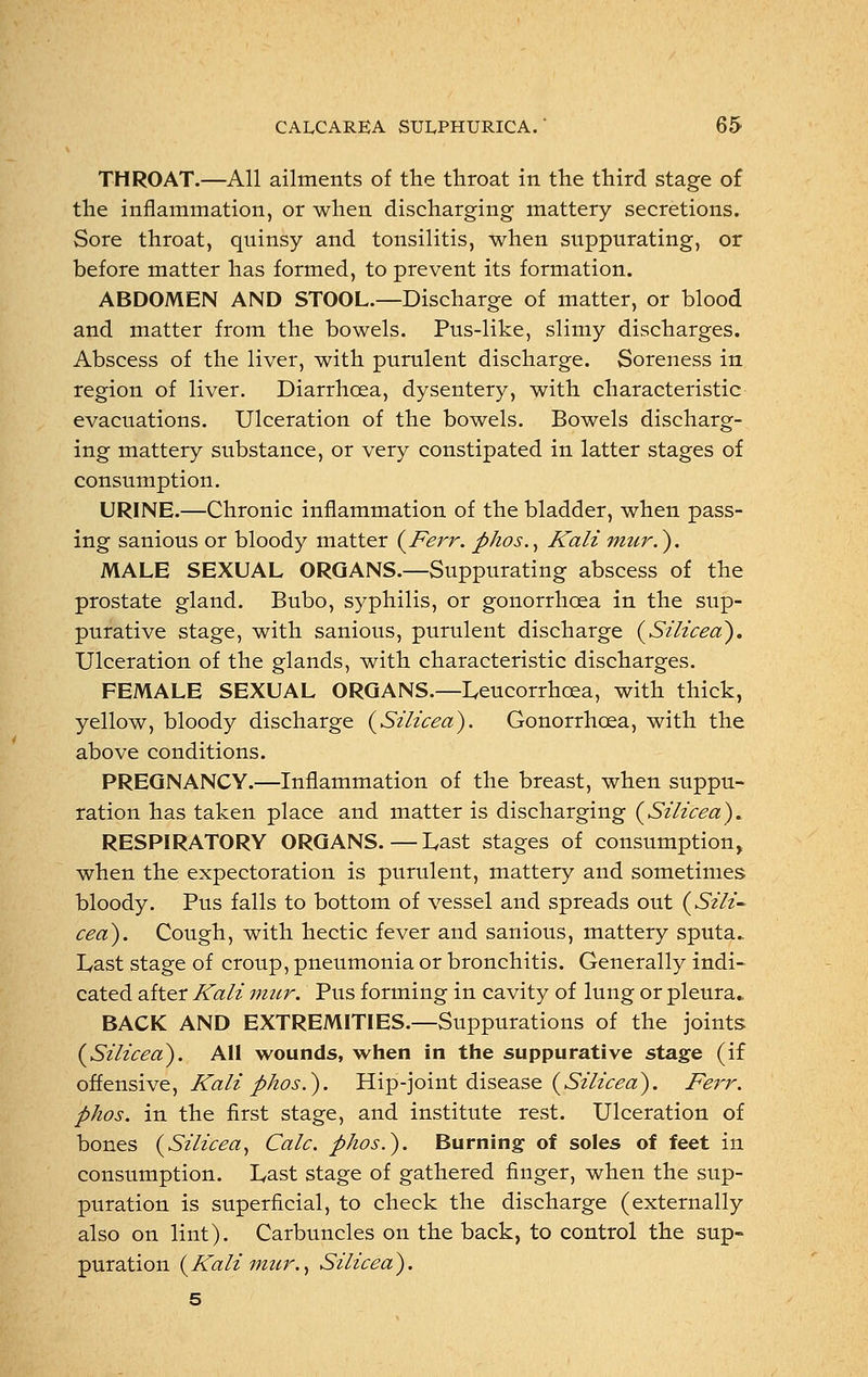 THROAT.—All ailments of the throat in the third stage of the inflammation, or when discharging mattery secretions. Sore throat, quinsy and tonsilitis, when suppurating, or before matter has formed, to prevent its formation. ABDOMEN AND STOOL.—Discharge of matter, or blood and matter from the bowels. Pus-like, slimy discharges. Abscess of the liver, with purulent discharge. Soreness in region of liver. Diarrhoea, dysentery, with characteristic evacuations. Ulceration of the bowels. Bowels discharg- ing mattery substance, or very constipated in latter stages of consumption. URINE.—Chronic inflammation of the bladder, when pass- ing sanious or bloody matter (Ferr. phos., Kali mur.~). MALE SEXUAL ORGANS.—Suppurating abscess of the prostate gland. Bubo, syphilis, or gonorrhoea in the sup- purative stage, with sanious, purulent discharge (Silicea). Ulceration of the glands, with characteristic discharges. FEMALE SEXUAL ORGANS.—Leucorrhcea, with thick, yellow, bloody discharge (Silicea). Gonorrhoea, with the above conditions. PREGNANCY.—Inflammation of the breast, when suppu- ration has taken place and matter is discharging (Silicea)* RESPIRATORY ORGANS.—Last stages of consumption, when the expectoration is purulent, mattery and sometimes bloody. Pus falls to bottom of vessel and spreads out (Sili- ceo). Cough, with hectic fever and sanious, mattery sputa.. Last stage of croup, pneumonia or bronchitis. Generally indi- cated after Kali mur. Pus forming in cavity of lung or pleura., BACK AND EXTREMITIES.—Suppurations of the joints (Silicea). AH wounds, when in the suppurative stage (if offensive, Kali phos.). Hip-joint disease (Silicea). Ferr. phos. in the first stage, and institute rest. Ulceration of bones (Silicea, Calc. phos.). Burning of soles of feet in consumption. Last stage of gathered finger, when the sup- puration is superficial, to check the discharge (externally also on lint). Carbuncles on the back, to control the sup- puration (Kali mur., Silicea). 5
