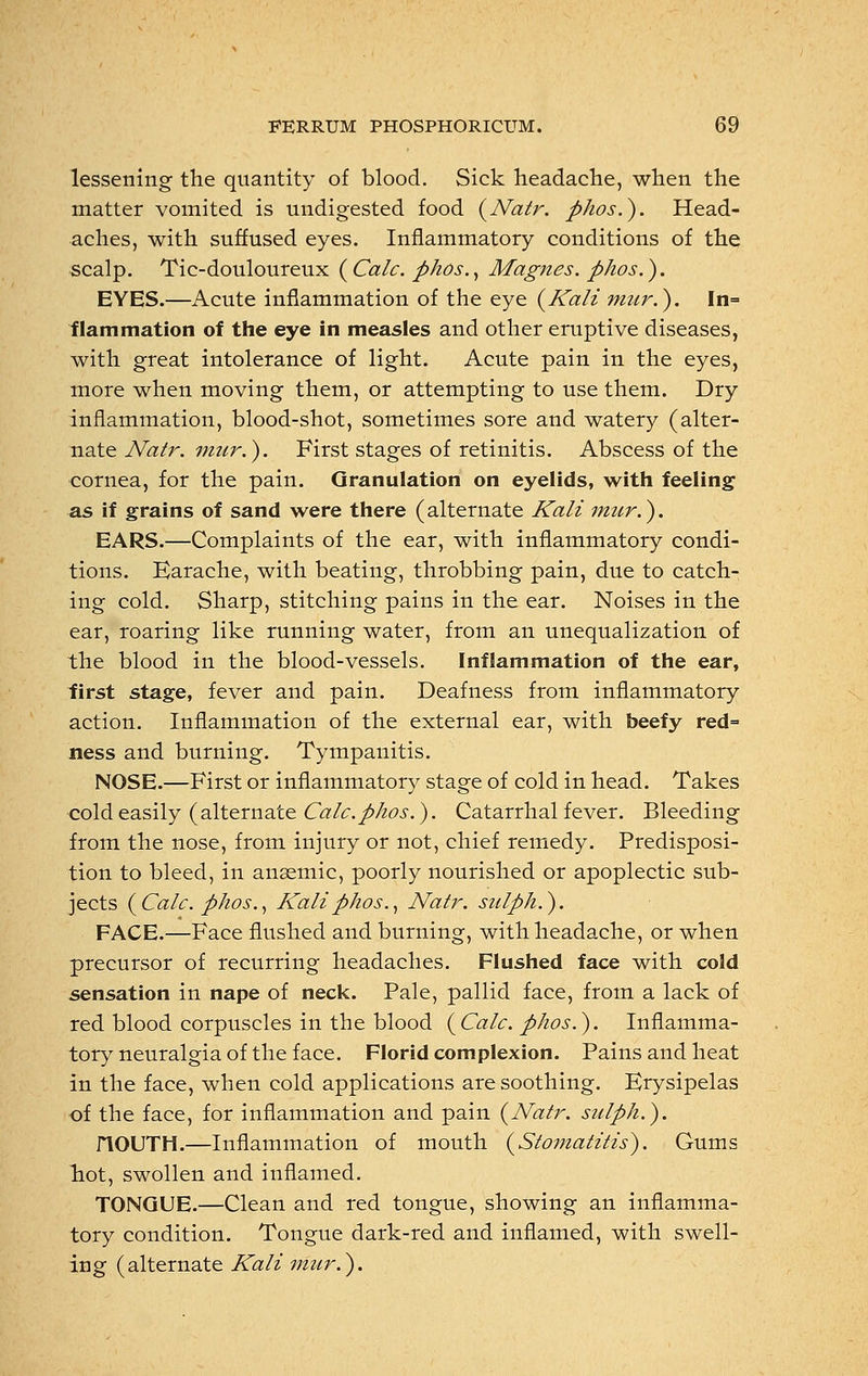 lessening the quantity of blood. Sick headache, when the matter vomited is undigested food {Natr. phos.). Head- aches, with suffused eyes. Inflammatory conditions of the scalp. Tic-douloureux {Calc. phos., Magnes. phos.). EYES.—Acute inflammation of the eye {Kali mur.). In= flammation of the eye in measles and other eruptive diseases, with great intolerance of light. Acute pain in the eyes, more when moving them, or attempting to use them. Dry inflammation, blood-shot, sometimes sore and watery (alter- nate Natr. mur.). First stages of retinitis. Abscess of the cornea, for the pain. Granulation on eyelids, with feeling as if grains of sand were there (alternate Kali mur.). EARS.—Complaints of the ear, with inflammatory condi- tions. Earache, with beating, throbbing pain, due to catch- ing cold. Sharp, stitching pains in the ear. Noises in the ear, roaring like running water, from an unequalization of the blood in the blood-vessels. Inflammation of the ear, first stage, fever and pain. Deafness from inflammatory action. Inflammation of the external ear, with beefy red= ness and burning. Tympanitis. NOSE.—First or inflammatory stage of cold in head. Takes cold easily (alternate Calc. phos.). Catarrhal fever. Bleeding from the nose, from injury or not, chief remedy. Predisposi- tion to bleed, in anaemic, poorly nourished or apoplectic sub- jects {Calc. phos., Kali phos., Natr. sulph.). FACE.—Face flushed and burning, with headache, or when precursor of recurring headaches. Flushed face with cold sensation in nape of neck. Pale, pallid face, from a lack of red blood corpuscles in the blood {Calc. phos.). Inflamma- tory neuralgia of the face. Florid complexion. Pains and heat in the face, when cold applications are soothing. Erysipelas of the face, for inflammation and pain {Natr. sulph.). nOUTIi.—Inflammation of mouth {Stomatitis). Gums hot, swollen and inflamed. TONGUE.—Clean and red tongue, showing an inflamma- tory condition. Tongue dark-red and inflamed, with swell- ing (alternate Kali mur.).