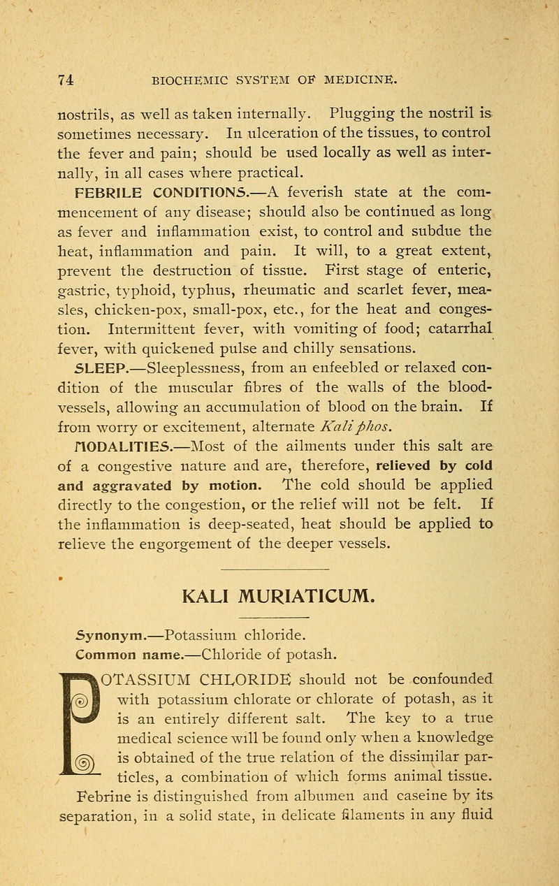 nostrils, as well as taken internally. Plugging the nostril is sometimes necessary. In ulceration of the tissues, to control the fever and pain; should be used locally as well as inter- nally, in all cases where practical. FEBRILE CONDITIONS.—A feverish state at the com- mencement of any disease; should also be continued as long as fever and inflammation exist, to control and subdue the heat, inflammation and pain. It will, to a great extent, prevent the destruction of tissue. First stage of enteric, gastric, typhoid, typhus, rheumatic and scarlet fever, mea- sles, chicken-pox, small-pox, etc., for the heat and conges- tion. Intermittent fever, with vomiting of food; catarrhal fever, with quickened pulse and chilly sensations. SLEEP.—Sleeplessness, from an enfeebled or relaxed con- dition of the muscular fibres of the walls of the blood- vessels, allowing an accumulation of blood on the brain. If from worry or excitement, alternate Kaliphos. flODALlTIES.—Most of the ailments under this salt are of a congestive nature and are, therefore, relieved by cold and aggravated by motion. The cold should be applied directly to the congestion, or the relief will not be felt. If the inflammation is deep-seated, heat should be applied to relieve the engorgement of the deeper vessels. KALI MURIATICUM. Synonym.—Potassium chloride. Common name.—Chloride of potash. eOTASSIUM CHLORIDE) should not be confounded with potassium chlorate or chlorate of potash, as it is an entirely different salt. The key to a true medical science will be found only when a knowledge g\ is obtained of the true relation of the dissimilar par- tides, a combination of which forms animal tissue. Febrine is distinguished from albumen and caseine by its separation, in a solid state, in delicate filaments in any fluid