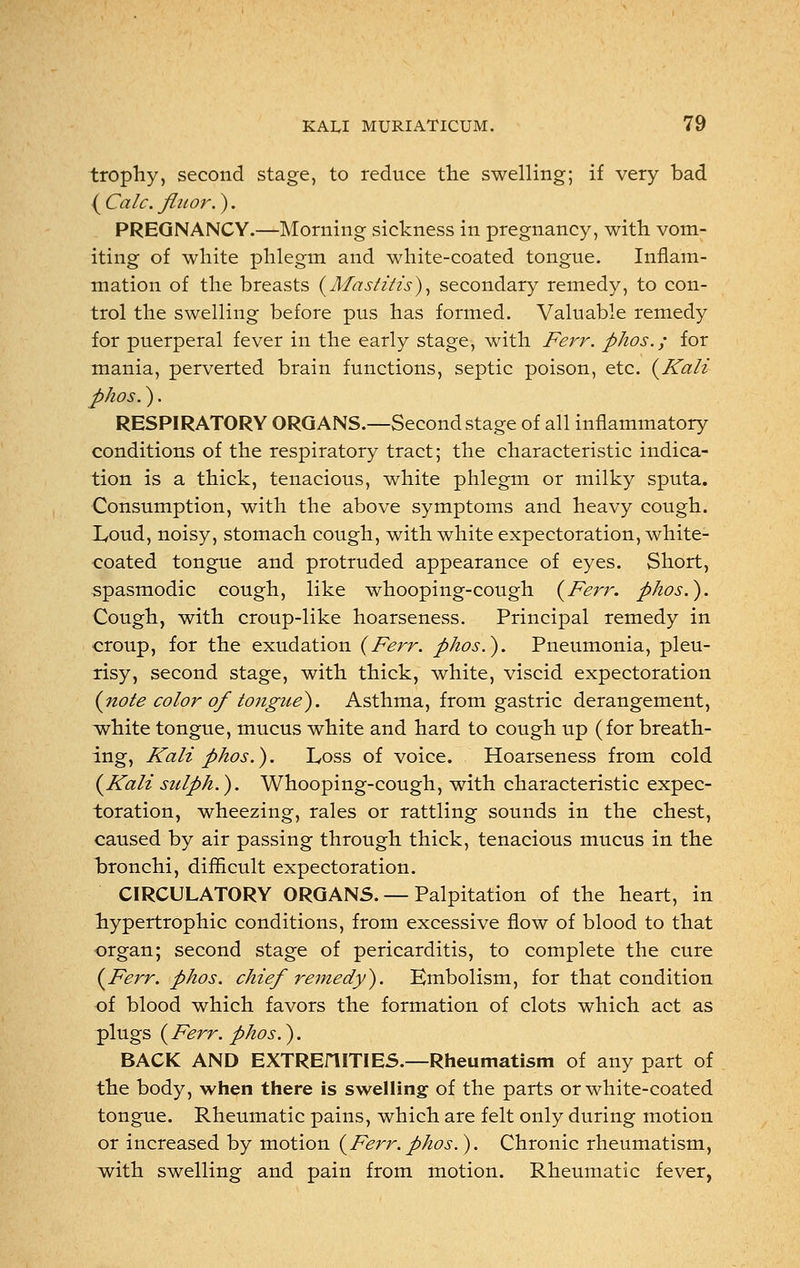 trophy, second stage, to reduce the swelling; if very bad ( Calc. flitor.). PREGNANCY.—Morning sickness in pregnancy, with vom- iting of white phlegm and white-coated tongue. Inflam- mation of the breasts (Mastitis), secondary remedy, to con- trol the swelling before pus has formed. Valuable remedy for puerperal fever in the early stage, with Ferr. phos.; for mania, perverted brain functions, septic poison, etc. (Kali phos.). RESPIRATORY ORGANS.—Second stage of all inflammatory conditions of the respiratory tract; the characteristic indica- tion is a thick, tenacious, white phlegm or milky sputa. Consumption, with the above symptoms and heavy cough. Loud, noisy, stomach cough, with white expectoration, white- coated tongue and protruded appearance of eyes. Short, spasmodic cough, like whooping-cough (Ferr. phos.). Cough, with croup-like hoarseness. Principal remedy in croup, for the exudation (Ferr. phos.). Pneumonia, pleu- risy, second stage, with thick, white, viscid expectoration (note color of tongue). Asthma, from gastric derangement, white tongue, mucus white and hard to cough up (for breath- ing, Kali phos.). Loss of voice. Hoarseness from cold (Kali snlph.). Whooping-cough, with characteristic expec- toration, wheezing, rales or rattling sounds in the chest, caused by air passing through thick, tenacious mucus in the bronchi, difficult expectoration. CIRCULATORY ORGANS. — Palpitation of the heart, in hypertrophic conditions, from excessive flow of blood to that organ; second stage of pericarditis, to complete the cure (Ferr. phos. chief remedy). Embolism, for that condition of blood which favors the formation of clots which act as plugs (Ferr. phos.). BACK AND EXTREniTIES.—Rheumatism of any part of the body, when there is swelling of the parts or white-coated tongue. Rheumatic pains, which are felt only during motion or increased by motion (Ferr.phos.). Chronic rheumatism, with swelling and pain from motion. Rheumatic fever,