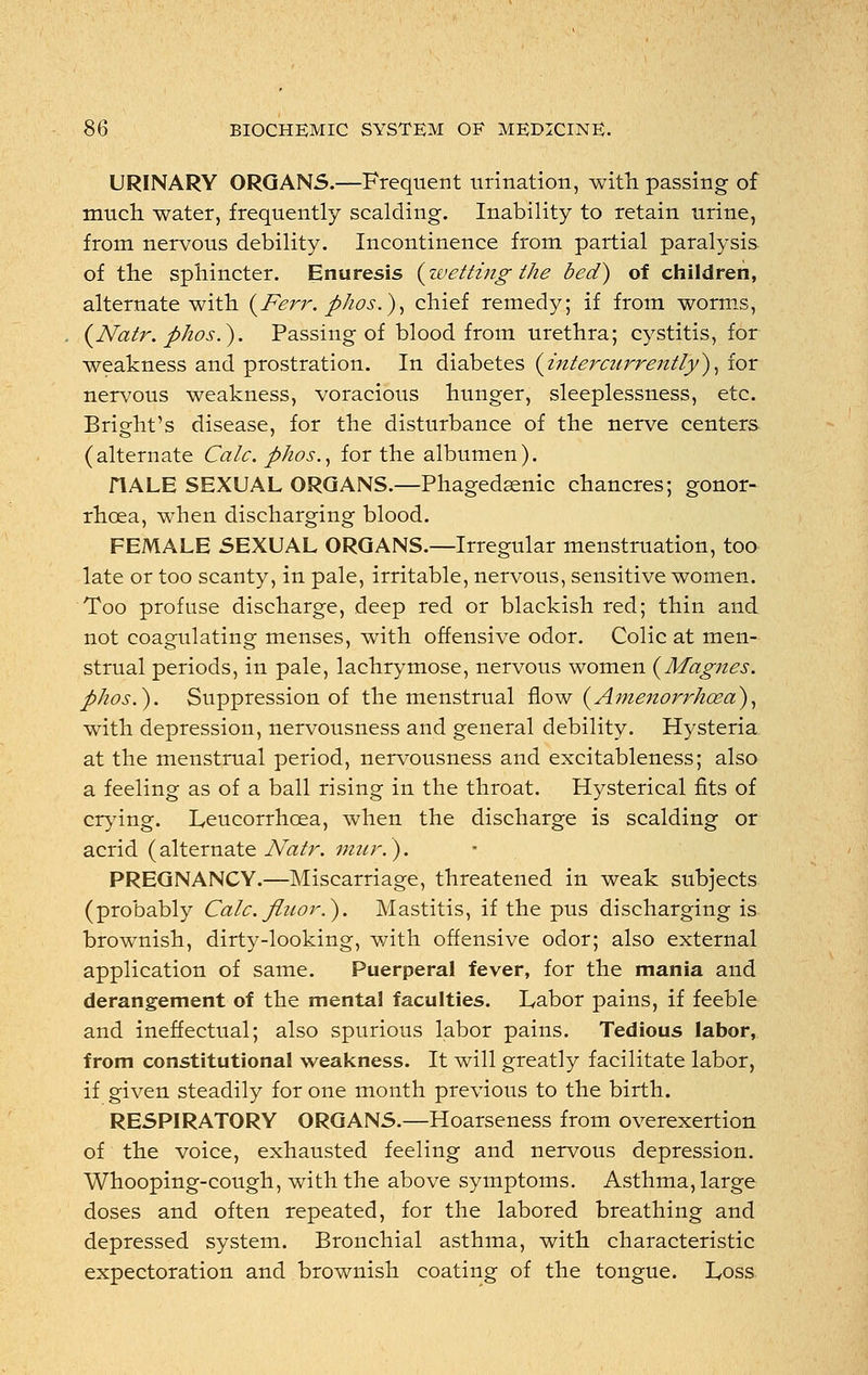 URINARY ORGANS.—Frequent urination, with, passing of much, water, frequently scalding. Inability to retain urine, from nervous debility. Incontinence from partial paralysis of the sphincter. Enuresis {wetting the bed) of children, alternate with (Ferr. phos.), chief remedy; if from worms, (Natr. pkos.). Passing of blood from urethra; cystitis, for weakness and prostration. In diabetes {intercurrently'), for nervous weakness, voracious hunger, sleeplessness, etc. Bright's disease, for the disturbance of the nerve centers (alternate Calc. phos., for the albumen). HALE SEXUAL ORGANS.—Phagedenic chancres; gonor- rhoea, when discharging blood. FEMALE SEXUAL ORGANS.—Irregular menstruation, too late or too scanty, in pale, irritable, nervous, sensitive women. Too profuse discharge, deep red or blackish red; thin and not coagulating menses, with offensive odor. Colic at men- strual periods, in pale, lachrymose, nervous women (Afagnes. phos.). Suppression of the menstrual flow {Amenorrhoea), with depression, nervousness and general debility. Hysteria at the menstrual period, nervousness and excitableness; also a feeling as of a ball rising in the throat. Hysterical fits of crying. Leucorrhoea, when the discharge is scalding or acrid (alternate Natr. mnr.). PREGNANCY.—Miscarriage, threatened in weak subjects (probably Calc. fluor.). Mastitis, if the pus discharging is brownish, dirty-looking, with offensive odor; also external application of same. Puerperal fever, for the mania and derangement of the mental faculties. Labor pains, if feeble and ineffectual; also spurious labor pains. Tedious labor, from constitutional weakness. It will greatly facilitate labor, if given steadily for one month previous to the birth. RESPIRATORY ORGANS.—Hoarseness from overexertion of the voice, exhausted feeling and nervous depression. Whooping-cough, with the above symptoms. Asthma, large doses and often repeated, for the labored breathing and depressed system. Bronchial asthma, with characteristic expectoration and brownish coating of the tongue. Loss