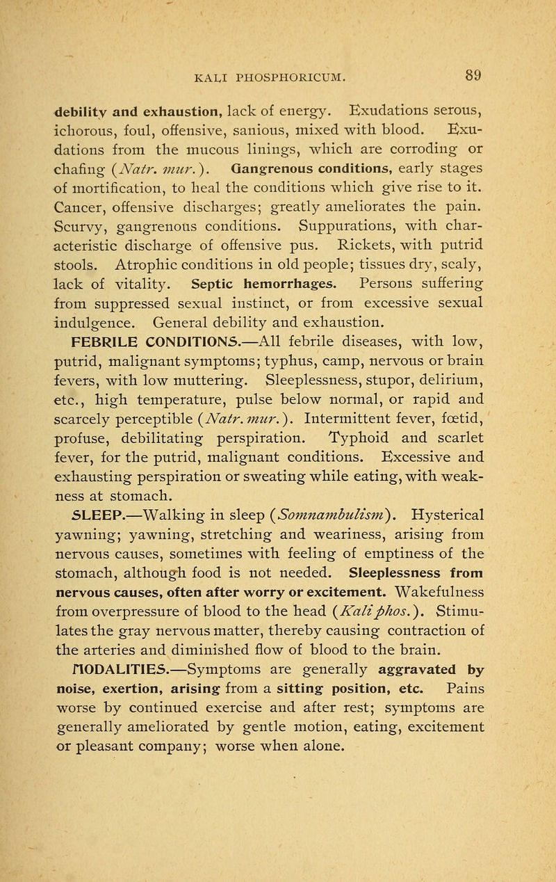 debility and exhaustion, lack of energy. Exudations serous, ichorous, foul, offensive, sanious, mixed with blood. Exu- dations from the mucous linings, which are corroding or chafing (Natr. mur.). Gangrenous conditions, early stages of mortification, to heal the conditions which give rise to it. Cancer, offensive discharges; greatly ameliorates the pain. Scurvy, gangrenous conditions. Suppurations, with char- acteristic discharge of offensive pus. Rickets, with putrid stools. Atrophic conditions in old people; tissues dry, scaly, lack of vitality. Septic hemorrhages. Persons suffering from suppressed sexual instinct, or from excessive sexual indulgence. General debility and exhaustion. FEBRILE CONDITIONS.—All febrile diseases, with low, putrid, malignant symptoms; typhus, camp, nervous or brain fevers, with low muttering. Sleeplessness, stupor, delirium, etc., high temperature, pulse below normal, or rapid and scarcely perceptible (Natr.mur.). Intermittent fever, foetid, profuse, debilitating perspiration. Typhoid and scarlet fever, for the putrid, malignant conditions. Excessive and exhausting perspiration or sweating while eating, with weak- ness at stomach. SLEEP.—Walking in sleep {Somnambulism). Hysterical yawning; yawning, stretching and weariness, arising from nervous causes, sometimes with feeling of emptiness of the stomach, although food is not needed. Sleeplessness from nervous causes, often after worry or excitement. Wakefulness from overpressure of blood to the head (Kalifthos.). Stimu- lates the gray nervous matter, thereby causing contraction of the arteries and diminished flow of blood to the brain. flODALITIES.—Symptoms are generally aggravated by noise, exertion, arising from a sitting position, etc. Pains worse by continued exercise and after rest; symptoms are generally ameliorated by gentle motion, eating, excitement or pleasant company; worse when alone.