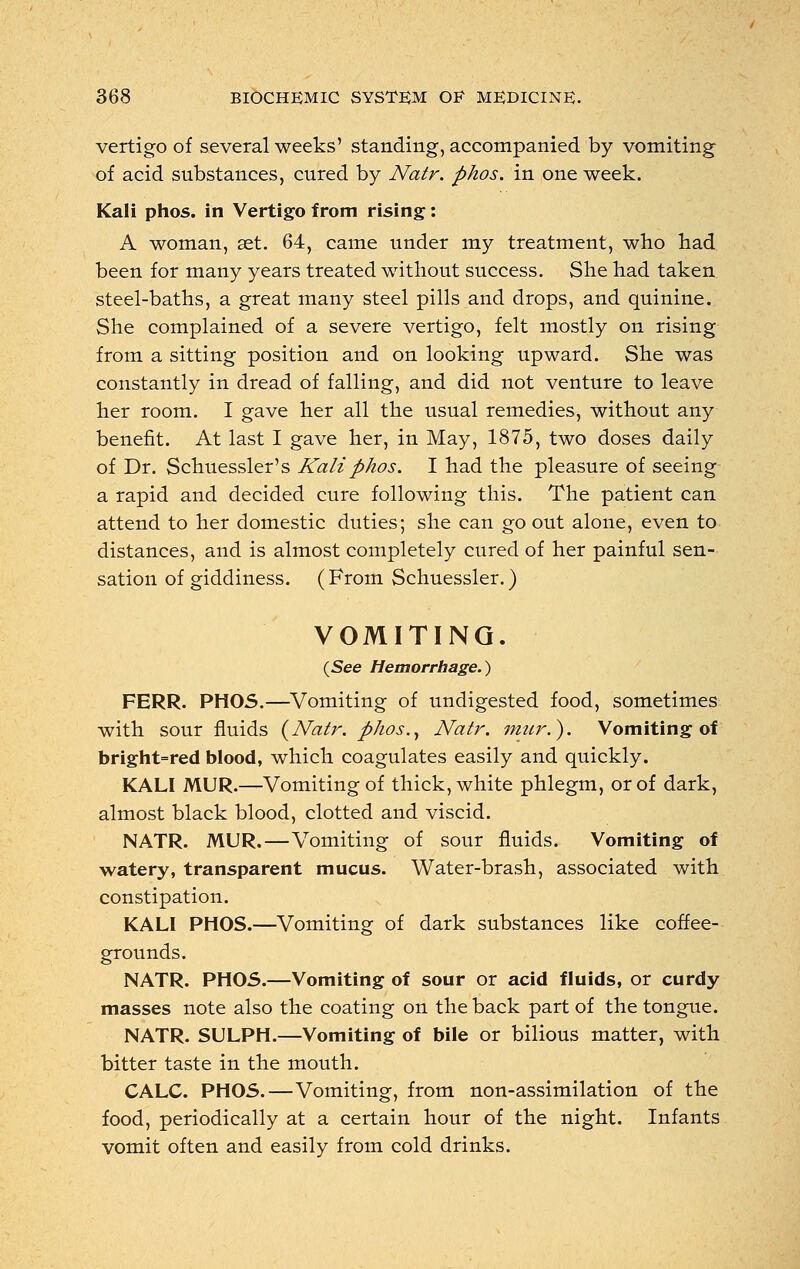 vertigo of several weeks' standing, accompanied by vomiting of acid substances, cured by Natr. phos. in one week. Kali phos. in Vertigo from rising: A woman, set. 64, came under my treatment, who had been for many years treated without success. She had taken steel-baths, a great many steel pills and drops, and quinine. She complained of a severe vertigo, felt mostly on rising from a sitting position and on looking upward. She was constantly in dread of falling, and did not venture to leave her room. I gave her all the usual remedies, without any benefit. At last I gave her, in May, 1875, two doses daily of Dr. Schuessler's Kali phos. I had the pleasure of seeing a rapid and decided cure following this. The patient can attend to her domestic duties; she can go out alone, even to distances, and is almost completely cured of her painful sen- sation of giddiness. (From Schuessler.) VOMITING. (See Hemorrhage.) FERR. PHOS.—Vomiting of undigested food, sometimes with sour fluids {Natr. p/ios.} Natr. mur.). Vomiting of bright=red blood, which coagulates easily and quickly. KALI MUR.—Vomiting of thick, white phlegm, or of dark, almost black blood, clotted and viscid. NATR. MUR.—Vomiting of sour fluids. Vomiting of watery, transparent mucus. Water-brash, associated with constipation. KALI PHOS.—Vomiting of dark substances like coffee- grounds. NATR. PHOS.—Vomiting of sour or acid fluids, or curdy masses note also the coating on the back part of the tongue. NATR. SULPH.—Vomiting of bile or bilious matter, with bitter taste in the mouth. CALC. PHOS.—Vomiting, from non-assimilation of the food, periodically at a certain hour of the night. Infants vomit often and easily from cold drinks.