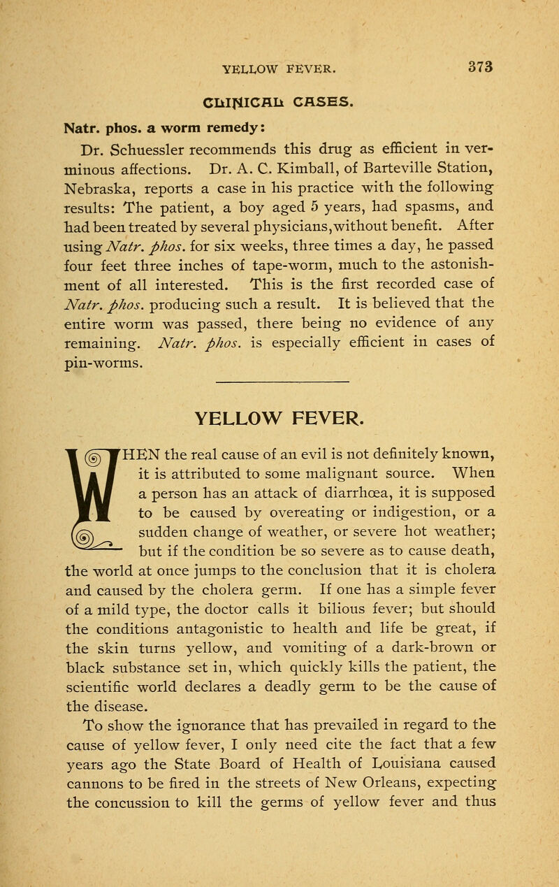 ClilfilCRIi CASES. Natr. phos. a worm remedy: Dr. Schuessler recommends this drug as efficient in ver- minous affections. Dr. A. C. Kimball, of Barteville Station, Nebraska, reports a case in his practice with the following- results: The patient, a boy aged 5 years, had spasms, and had been treated by several physicians,without benefit. After using Natr. phos. for six weeks, three times a day, he passed four feet three inches of tape-worm, much to the astonish- ment of all interested. This is the first recorded case of Natr. phos. producing such a result. It is believed that the entire worm was passed, there being no evidence of any remaining. Natr. phos. is especially efficient in cases of pin-worms. YELLOW FEVER. HEN the real cause of an evil is not definitely known, it is attributed to some malignant source. When a person has an attack of diarrhoea, it is supposed to be caused by overeating or indigestion, or a sudden change of weather, or severe hot weather; but if the condition be so severe as to cause death, the world at once jumps to the conclusion that it is cholera and caused by the cholera germ. If one has a simple fever of a mild type, the doctor calls it bilious fever; but should the conditions antagonistic to health and life be great, if the skin turns yellow, and vomiting of a dark-brown or black substance set in, which quickly kills the patient, the scientific world declares a deadly germ to be the cause of the disease. To show the ignorance that has prevailed in regard to the cause of yellow fever, I only need cite the fact that a few years ago the State Board of Health of Louisiana caused cannons to be fired in the streets of New Orleans, expecting the concussion to kill the germs of yellow fever and thus