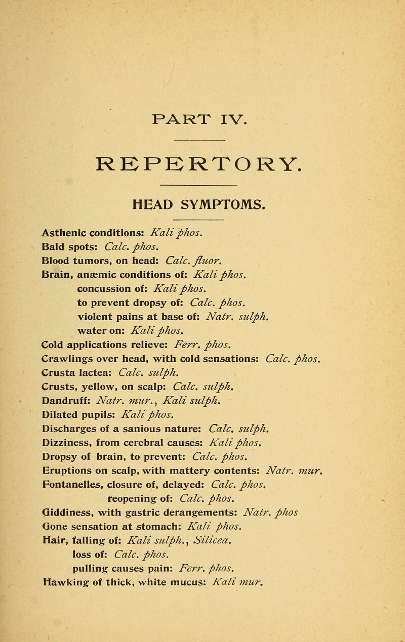 PART IV. REPERTORY. HEAD SYMPTOMS. Asthenic conditions: Kaliphos. Bald spots: Calc. phos. Blood tumors, on head: Calc. fluor. Brain, anaemic conditions of: Kali phos. concussion of: Kali phos. to prevent dropsy of: Calc. phos. violent pains at base of: Natr. sulph. water on: Kali phos. Cold applications relieve: Ferr. phos. Crawlings over head, with cold sensations: Calc. phos. Crusta lactea: Calc. sulph. Crusts, yellow, on scalp: Calc. sulph. Dandruff: Natr. mur., Kali sulph. Dilated pupils: Kali phos. Discharges of a sanious nature: Calc. sulph. Dizziness, from cerebral causes: Kali phos. Dropsy of brain, to prevent: Calc. phos. Eruptions on scalp, with mattery contents: Natr. mur. Fontanelles, closure of, delayed: Calc. phos. reopening of: Calc. phos. Giddiness, with gastric derangements: Natr. phos Gone sensation at stomach: Kali phos. Hair, falling of: Kali sulph., Silicea. loss of: Calc. phos. pulling causes pain: Ferr. phos. Hawking of thick, white mucus: Kali mur.