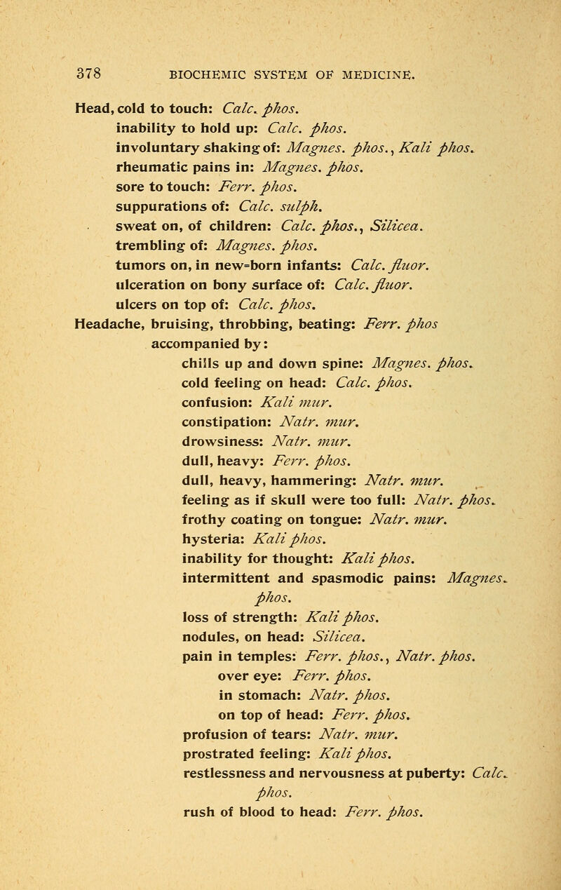 Head, cold to touch: Calc, phos. inability to hold up: Calc. phos. involuntary shaking of: Magnes. phos., Kali phos. rheumatic pains in: Magnes. phos. sore to touch: Ferr. phos. suppurations of: Calc. sulph. sweat on, of children: Calc. phos., Silicea. trembling of: Magnes. phos. tumors on, in new=born infants: Calc. flttor. ulceration on bony surface of: Calc. fiuor. ulcers on top of: Calc. phos. Headache, bruising, throbbing, beating: Ferr. phos accompanied by: chiiils up and down spine: Magnes. phos, cold feeling on head: Calc. phos. confusion: Kali mur. constipation: Natr. mur. drowsiness: Natr. mur. dull, heavy: Ferr. phos. dull, heavy, hammering: Natr. mur. feeling as if skull were too full: Natr. phos, frothy coating on tongue: Natr. mur. hysteria: Kali phos. inability for thought: Kali phos. intermittent and spasmodic pains: Magnes, phos. loss of strength: Kali phos. nodules, on head: Silicea. pain in temples: Ferr. phos., Natr. phos. over eye: Ferr. phos. in stomach: Natr. phos. on top of head: Ferr. phos. profusion of tears: Natr. mur. prostrated feeling: Kali phos. restlessness and nervousness at puberty: Calc, phos. rush of blood to head: Ferr. phos.