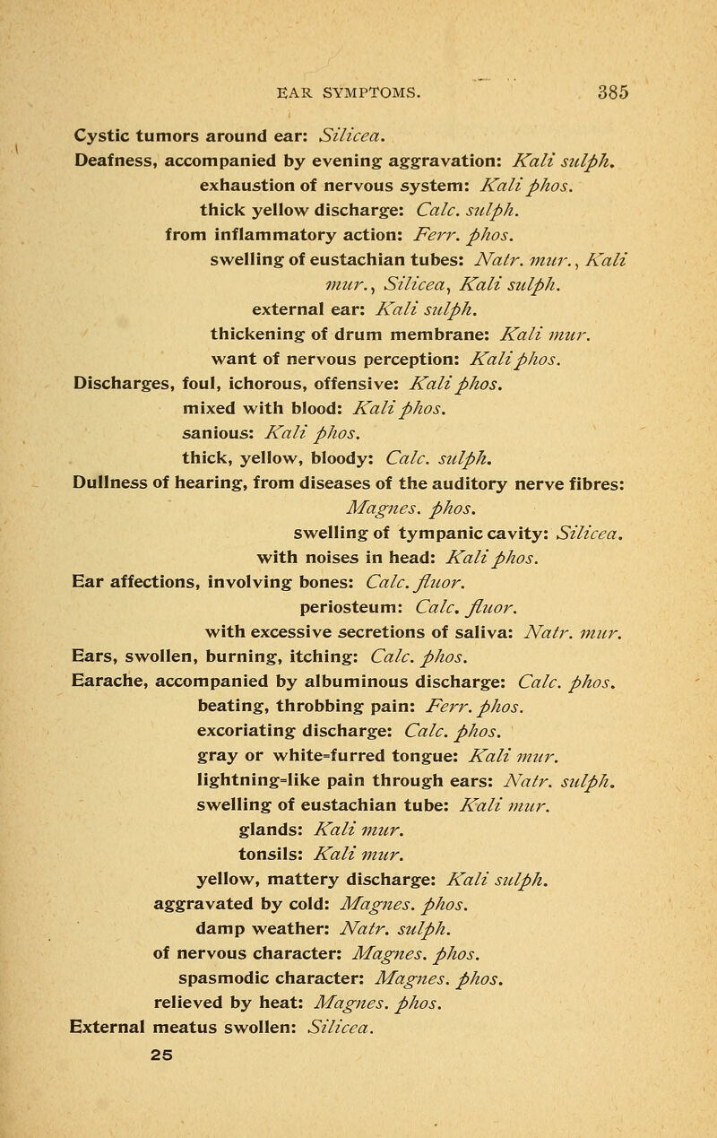 Cystic tumors around ear: Silicea. Deafness, accompanied by evening aggravation: Kali sulph. exhaustion of nervous system: Kaliphos. thick yellow discharge: Calc. sitlph. from inflammatory action: Ferr. phos. swelling of eustachian tubes: Natr. mur., Kali mur., Silicea, Kali sidph. external ear: Kali sidph. thickening of drum membrane: Kali mur. want of nervous perception: Kali phos. Discharges, foul, ichorous, offensive: Kali phos. mixed with blood: Kali phos. sanious: Kali phos. thick, yellow, bloody: Calc. sulph. Dullness of hearing, from diseases of the auditory nerve fibres: Magnes. phos. swelling of tympanic cavity: Silicea. with noises in head: Kali phos. Ear affections, involving bones: Calc. fluor. periosteum: Calc. fluor. with excessive secretions of saliva: Natr. mur. Ears, swollen, burning, itching: Calc. phos. Earache, accompanied by albuminous discharge: Calc. phos. beating, throbbing pain: Ferr. phos. excoriating discharge: Calc. phos. gray or white=furred tongue: Kali mur. lightning=like pain through ears: Natr. sulph. swelling of eustachian tube: Kali mur. glands: Kali mur. tonsils: Kali mur. yellow, mattery discharge: Kali sulph. aggravated by cold: Magnes. phos. damp weather: Natr. sulph. of nervous character: Magnes. phos. spasmodic character: Magnes. phos. relieved by heat: Magnes. phos. External meatus swollen: Silicea. 25