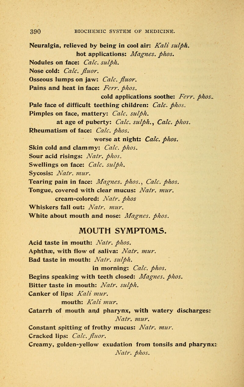 Neuralgia, relieved by being in cool air: Kali sulph* hot applications: Magnes. phos. Nodules on face: Calc. sulph. Nose cold: Calc. Jluor. Osseous lumps on jaw: Calc. Jluor. Pains and heat in face: Ferr. phos. cold applications soothe: Ferr. phos.. Pale face of difficult teething children: Calc. phos. Pimples on face, mattery: Calc. sulph. at age of puberty: Calc. sulph., Calc. phos. Rheumatism of face: Calc. phos. worse at night: Calc. phos. Skin cold and clammy: Calc. phos. Sour acid risings: Natr. phos. Swellings on face: Calc. sulph. Sycosis: Natr. mur. Tearing pain in face: Magnes. phos., Calc. phos. Tongue, covered with clear mucus: Natr. mur. cream=colored: Natr. phos Whiskers fall out: Natr. miir. White about mouth and nose: Magnes. phos. MOUTH SYMPTOMS. Acid taste in mouth: Natr. phos. Aphthae, with flow of saliva: Natr. mur. Bad taste in mouth: Natr. sulph. in morning: Calc. phos. Begins speaking with teeth closed: Magnes. phos. Bitter taste in mouth: Natr. sulph. Canker of lips: Kali mur. mouth: Kali mur. Catarrh of mouth and pharynx, with watery discharges: Natr. mur. Constant spitting of frothy mucus: Natr. mur. Cracked lips: Calc. Jluor. Creamy, golden=yellow exudation from tonsils and pharynx: Natr. phos.