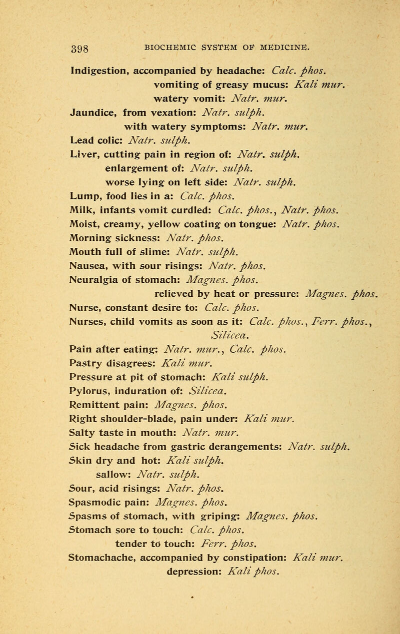 Indigestion, accompanied by headache: Calc. phos. vomiting of greasy mucus: Kali mur. watery vomit: Natr. mur. Jaundice, from vexation: Natr. sulph. with watery symptoms: Natr. mur. Lead colic: Natr. sulph. Liver, cutting pain in region of: Natr. sulph. enlargement of: Natr. sulph. worse lying on left side: Natr. sulph. Lump, food lies in a: Calc. phos. Milk, infants vomit curdled: Calc. phos., Natr. phos. Moist, creamy, yellow coating on tongue: Natr. phos. Morning sickness: Natr. phos. Mouth full of slime: Natr. sziiph. Nausea, with sour risings: Natr. phos. Neuralgia of stomach: Magnes. phos. relieved by heat or pressure: Magnes. phos. Nurse, constant desire to: Calc. phos. Nurses, child vomits as soon as it: Calc. phos., Ferr. phos., Si lice a. Pain after eating: Natr. mur., Calc. phos. Pastry disagrees: Kali mur. Pressure at pit of stomach: Kali sulph. Pylorus, induration of: Silicea. Remittent pain: Magnes. phos. Right shoulder=blade, pain under: Kali mur. Salty taste in mouth: Natr. mur. Sick headache from gastric derangements: Natr. sulph. Skin dry and hot: Kali sulph. sallow: Natr. sulph. Sour, acid risings: Natr. phos. Spasmodic pain: Magnes. phos. Spasms of stomach, with griping: Magnes. phos. Stomach sore to touch: Calc. phos. tender to touch: Ferr. phos. Stomachache, accompanied by constipation: Kali mur. depression: Kali phos.