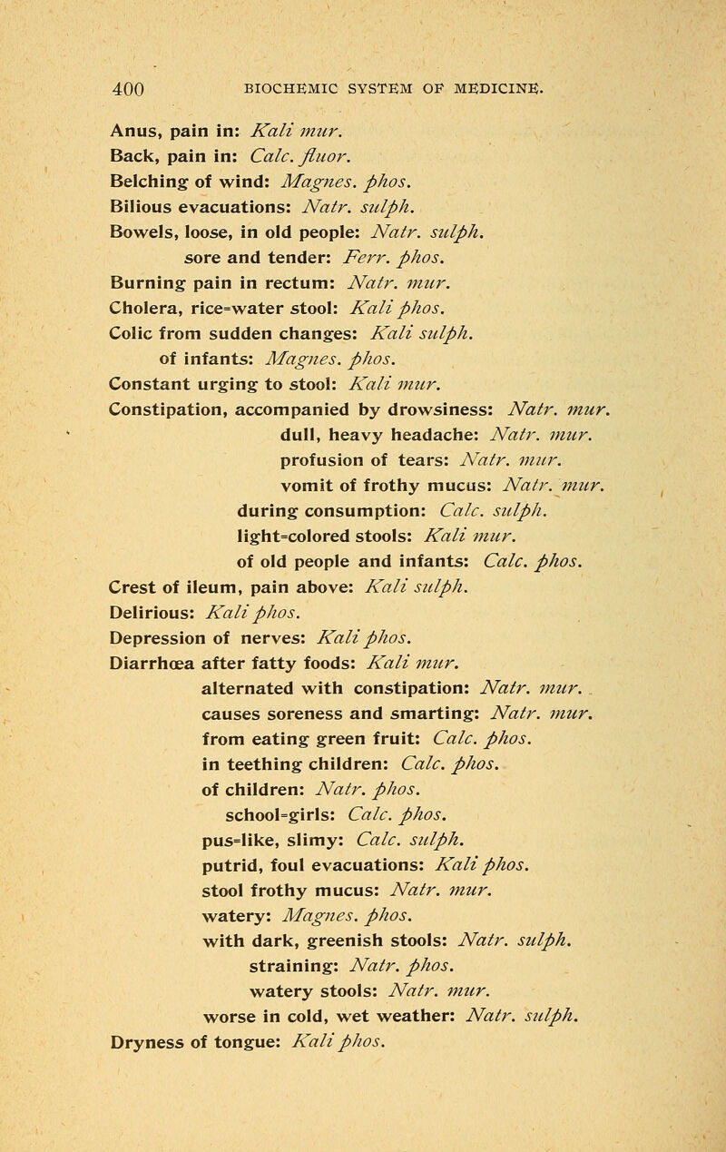 Anus, pain in: Kali mur. Back, pain in: Calc. fiiior. Belching of wind: Magnes. phos. Bilious evacuations: Natr. sulph. Bowels, loose, in old people: Natr. sulph. sore and tender: Ferr. phos. Burning pain in rectum: Natr. mur. Cholera, rice=water stool: Kali phos. Colic from sudden changes: Kali sulph. of infants: Magnes. phos. Constant urging to stool: Kali mur. Constipation, accompanied by drowsiness: Natr. mur. dull, heavy headache: Natr. mur. profusion of tears: Natr. mur. vomit of frothy mucus: Natr. mur. during consumption: Calc. sulph. light=colored stools: Kali mur. of old people and infants: Calc. phos. Crest of ileum, pain above: Kali sulph. Delirious: Kali phos. Depression of nerves: Kali phos. Diarrhoea after fatty foods: Kali mur. alternated with constipation: Natr. mur. causes soreness and smarting: Natr. mur. from eating green fruit: Calc. phos. in teething children: Calc. phos. of children: Natr. phos. schooI=girls: Calc. phos. pus=like, slimy: Calc. sulph. putrid, foul evacuations: Kali phos. stool frothy mucus: Natr. mur. watery: Magnes. phos. with dark, greenish stools: Natr. sulph. straining: Natr. phos. watery stools: Natr. mur. worse in cold, wet weather: Natr. sulph. Dryness of tongue: Kali phos.