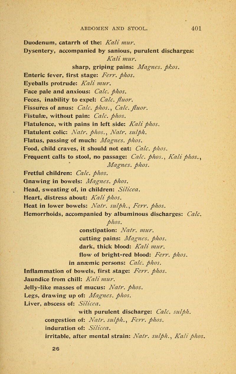 Duodenum, catarrh of the: Kali mur. Dysentery, accompanied by sanious, purulent discharges: Kali mur. sharp, griping pains: Magnes. pkos. Enteric fever, first stage: Ferr. phos. Eyeballs protrude: Kali mur. Face pale and anxious: Calc. phos. Feces, inability to expel: Calc. fluor. Fissures of anus: Calc. phos., Calc. fluor. Fistulas, without pain: Calc. phos. Flatulence, with pains in left side: Kali phos. Flatulent colic: Natr. phos., Natr. sulph. Flatus, passing of much: Magnes. phos. Food, child craves, it should not eat: Calc. phos. Frequent calls to stool, no passage: Calc. phos., Kali phos., Magnes. phos. Fretful children: Calc. phos. Gnawing in bowels: Magnes. phos. Head, sweating of, in children: Silicea. Heart, distress about: Kali phos. Heat in lower bowels: Natr. sulph., Ferr. phos. Hemorrhoids, accompanied by albuminous discharges: Calc. phos. constipation: Natr. mur. cutting pains: Magnes. phos. dark, thick blood: Kali mur. flow of bright=red blood: Ferr. phos. in ansemic persons: Calc. phos. Inflammation of bowels, first stage: Ferr. phos. Jaundice from chill: Kali mur. Jelly=like masses of mucus: Natr. phos. Legs, drawing up of: Magnes. phos. Liver, abscess of: Silicea. with purulent discharge: Calc. sulph. congestion of: Natr. sulph., Ferr. phos. induration of: Silicea. irritable, after mental strain: Natr. sulph., Kali phos. 26