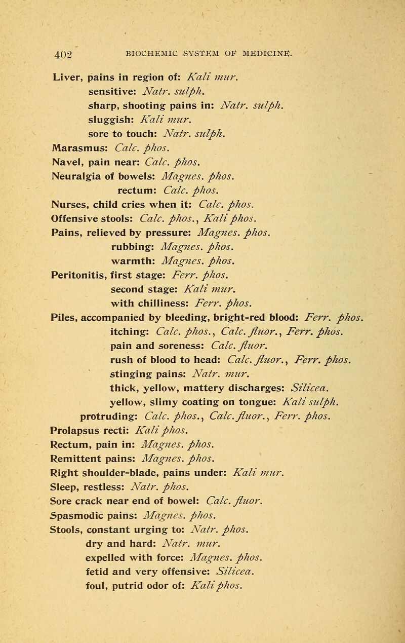 Liver, pains in region of: Kali mur. sensitive: Nat}', siilph. sharp, shooting pains in: Natr. siilph. sluggish: Kali mur. sore to touch: Natr. siilph. Marasmus: Calc. phos. Navel, pain near: Calc. phos. Neuralgia of bowels: Magnes. phos. rectum: Calc. phos. Nurses, child cries when it: Calc. phos. Offensive stools: Calc. phos., Kali phos. Pains, relieved by pressure: Magnes. phos. rubbing: Magnes. phos. warmth: Magnes. phos. Peritonitis, first stage: Ferr. phos. second stage: Kali mur. with chilliness: Ferr. phos. Piles, accompanied by bleeding, bright=red blood: Ferr. phos. itching: Calc. phos., Calc. fiuor., Ferr. phos. pain and soreness: Calc. fitior. rush of blood to head: Calc. fluor., Ferr. phos. stinging pains: Natr. mur. thick, yellow, mattery discharges: Silicea. yellow, slimy coating on tongue: Kali suiph. protruding: Calc. phos., Calc. fiuor., Ferr. phos. Prolapsus recti: Kali phos. Rectum, pain in: Magnes. phos. Remittent pains: Magnes. phos. Right shoulder=blade, pains under: Kali mur. Sleep, restless: Natr. phos. Sore crack near end of bowel: Calc. fiuor. Spasmodic pains: Magnes. phos. Stools, constant urging to: Natr. phos. dry and hard: Natr. mur. expelled with force: Magnes. phos. fetid and very offensive: Silicea. foul, putrid odor of: Kali phos.
