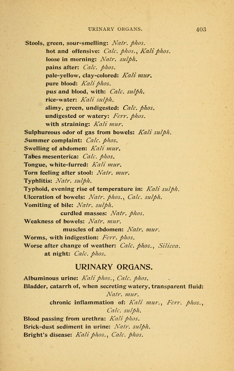 Stools, green, sour=smelling: Natr. phos. hot and offensive: Calc. phos., Kali phos. loose in morning: Natr. sulph. pains after: Calc. phos. pale=yel!ow, clay=coIored: Kali mur. pure blood: Kali phos. pus and blood, with: Calc. sulph. rice=water: Kali sulph. slimy, green, undigested: Calc. phos. undigested or watery: Ferr. phos. with straining: Kali mur. Sulphureous odor of gas from bowels: Kali sulph. Summer complaint: Calc. phos. Swelling of abdomen: Kali mur. Tabes mesenterica: Calc. phos. Tongue, white=furred: Kali mur. Torn feeling after stool: Natr. mur. Typhlitis: Natr. sulph. Typhoid, evening rise of temperature in: Kali sulph. Ulceration of bowels: Natr. phos., Calc. sulph. Vomiting of bile: Natr. sulph. curdled masses: Natj\ phos. Weakness of bowels: Natr. mur. muscles of abdomen: Natr. mur. Worms, with indigestion: Ferr. phos. Worse after change of weather: Calc. phos., Silicea. at night: Calc. phos. URINARY ORGANS. Albuminous urine: Kali phos., Calc. phos. Bladder, catarrh of, when secreting watery, transparent fluid: Natr. mur. chronic inflammation of: Kali mur., Ferr. phos., Calc. sulph. Blood passing from urethra: Kali phos. Brick=dust sediment in urine: Natr. sulph. Bright's disease: Kali phos., Calc. phos.