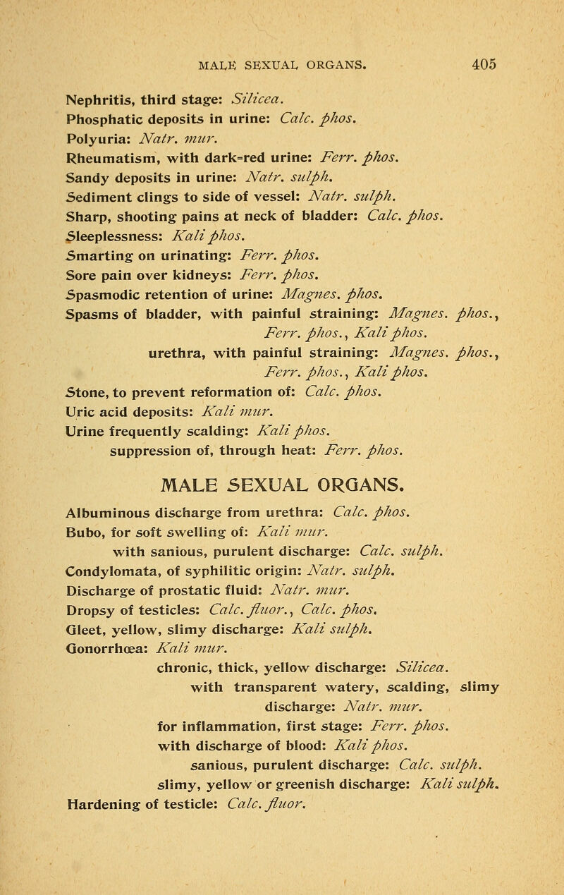Nephritis, third stage: Silicea. Phosphatic deposits in urine: Calc. phos. Polyuria: Natr. mur. Rheumatism, with dark=red urine: Ferr. phos. Sandy deposits in urine: Natr. sulph. Sediment clings to side of vessel: Natr. sulph. Sharp, shooting pains at neck of bladder: Calc. phos. Sleeplessness: Kali phos. Smarting on urinating: Ferr. phos. Sore pain over kidneys: Ferr. phos. Spasmodic retention of urine: Magnes. phos. Spasms of bladder, with painful straining: Magnes. phos., Ferr. phos., Kali phos. urethra, with painful straining: Magnes. phos., Ferr. phos., Kali phos. Stone, to prevent reformation of: Calc. phos. Uric acid deposits: Kali mur. Urine frequently scalding: Kali phos. suppression of, through heat: Ferr. phos. MALE SEXUAL ORGANS. Albuminous discharge from urethra: Calc. phos. Bubo, for soft swelling of: Kali mur. with sanious, purulent discharge: Calc. sulph. Condylomata, of syphilitic origin: Natr. sulph. Discharge of prostatic fluid: Natr. mur. Dropsy of testicles: Calc. fluor., Calc. phos. Gleet, yellow, slimy discharge: Kali sulph. Gonorrhoea: Kali mur. chronic, thick, yellow discharge: Silicea. with transparent watery, scalding, slimy discharge: Natr. mur. for inflammation, first stage: Ferr. phos. with discharge of blood: Kali phos. sanious, purulent discharge: Calc. sulph. slimy, yellow or greenish discharge: Kali sulph. Hardening of testicle: Calc. fluor.