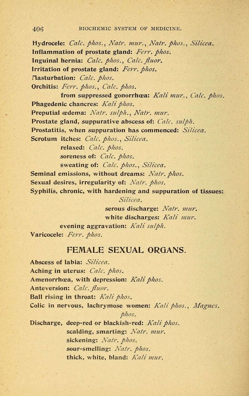 Hydrocele: Calc. phos., Natr. mur., Natr. phos., Silicea. Inflammation of prostate gland: Ferr. phos. Inguinal hernia: Calc. phos., Calc. fiuor. Irritation of prostate gland: Ferr. phos. flasturbation: Calc. phos. Orchitis: Ferr. phos., Calc. phos. from suppressed gonorrhoea: Kali mur., Calc. phos. Phagedenic chancres: Kali phos. Preputial oedema: Natr. sulph., Natr. mur. Prostate gland, suppurative abscess of: Calc. sulph. Prostatitis, when suppuration has commenced: Silicea. Scrotum itches: Calc. phos., Silicea. relaxed: Calc. phos. soreness of: Calc. phos. sweating of: Calc. phos., Silicea. Seminal emissions, without dreams: Natr. phos. Sexual desires, irregularity of: Natr. phos. Syphilis, chronic, with hardening and suppuration of tissues: Silicea. serous discharge: Natr. mur. white discharges: Kali mur. evening aggravation: Kali sulph. Varicocele: Ferr. phos. FEMALE SEXUAL ORGANS. Abscess of labia: Silicea. Aching in uterus: Calc. phos. Amenorrhoea, with depression: Kali phos. Anteversion: Calc. fluor. Ball rising in throat: Kali phos. Colic in nervous, lachrymose women: Kali phos., Magnes. phos. Discharge, deep=red or blackish=red: Kali phos. scalding, smarting: Natr. mur. sickening: Natr. phos. sour=smelIing: Natr. phos. thick, white, bland: Kali mur.