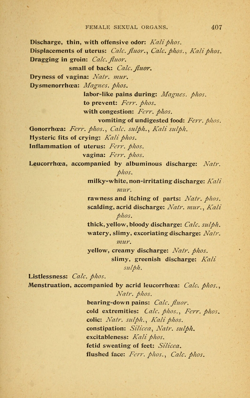 Discharge, thin, with offensive odor: Kaliphos. Displacements of uterus: Calc. jluor., Calc. phos., Kali phos. Dragging in groin: Calc. finor. small of back: Calc. Jluor. Dryness of vagina: Nalr. mur. Dysmenorrhea: Magnes. phos. labor=like pains during: Magnes. phos. to prevent: Ferr. phos. with congestion: Ferr. phos. vomiting of undigested food: Ferr. phos. Gonorrhoea: Ferr. phos., Calc. sulph., Kali sulph. Hysteric fits of crying: Kali phos. Inflammation of uterus: Ferr. phos. vagina: Ferr. phos. Leucorrhoea, accompanied by albuminous discharge: Natr. phos. milky=white, non=irritating discharge: Kali mur. rawness and itching of parts: Natr. phos. scalding, acrid discharge: Natr. mur., Kali phos. thick, yellow, bloody discharge: Calc. sulph. watery, slimy, excoriating discharge: Natr. mur. yellow, creamy discharge: Natr. phos. slimy, greenish discharge: Kali sulph. Listlessness: Calc. phos. Menstruation, accompanied by acrid leucorrhoea: Calc. phos., Natr. phos. bearing=down pains: Calc. Jluor. cold extremities: Calc. phos., Ferr. phos. colic: Natr. sulph., Kali phos. constipation: Silicea, Natr. sulph. excitableness: Kali phos. fetid sweating of feet: Silicea. flushed face: Ferr. phos., Calc. phos.