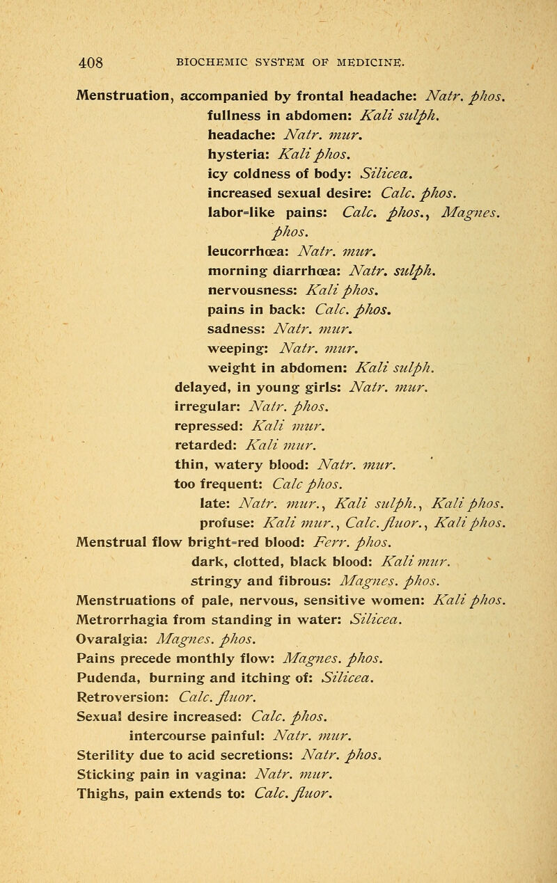 Menstruation, accompanied by frontal headache: Natr. phos. fullness in abdomen: Kali sulph. headache: Natr. mur. hysteria: Kali phos. icy coldness of body: Silicea. increased sexual desire: Calc. phos. labor=like pains: Calc. phos.> Magnes. phos. leucorrhoea: Natr. mur. morning diarrhoea: Natr. sulph. nervousness: Kali phos. pains in back: Calc. phos. sadness: Natr. mur. weeping: Natr. mur. weight in abdomen: Kali sulph. delayed, in young girls: Natr. mur. irregular: Natr. phos. repressed: Kali mur. retarded: Kali mur. thin, watery blood: Natr. mur. too frequent: Calc phos. late: Natr. mur., Kali sulph., Kali phos. profuse: Kali ?mir., Calc. fiuor., Kali phos. Menstrual flow bright=red blood: Ferr. phos. dark, clotted, black blood: Kali mur. stringy and fibrous: Magnes. phos. Menstruations of pale, nervous, sensitive women: Kali phos. Metrorrhagia from standing in water: Silicea. Ovaralgia: Magnes. phos. Pains precede monthly flow: Magnes. phos. Pudenda, burning and itching of: Silicea. Retroversion: Calc. fiuor. Sexual desire increased: Calc. phos. intercourse painful: Natr. mur. Sterility due to acid secretions: Natr. phos. Sticking pain in vagina: Natr. mur. Thighs, pain extends to: Calc. fiuor.