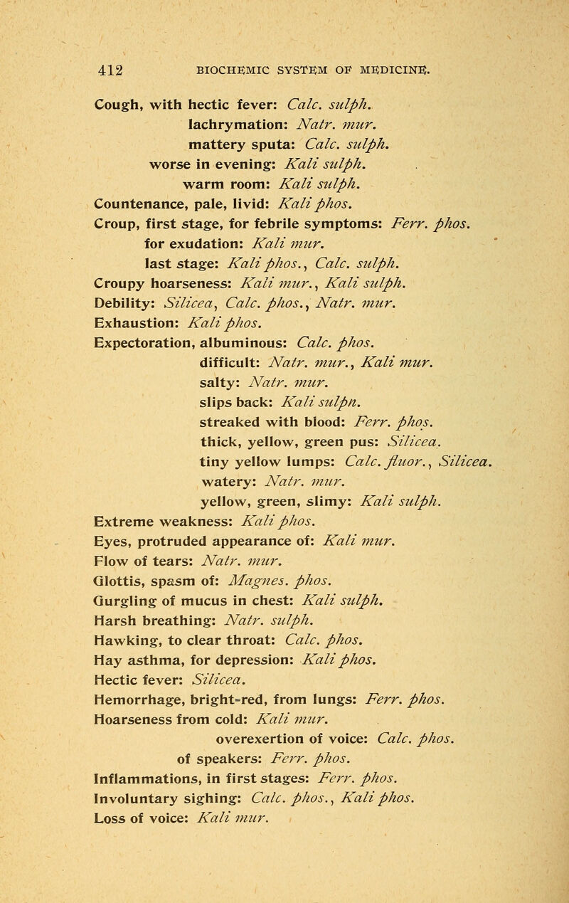 Cough, with hectic fever: Calc. sulph. lachrymation: Natr. mur. mattery sputa: Calc. sulph. worse in evening: Kali sulph. warm room: Kali sulph. Countenance, pale, livid: Kali phos. Croup, first stage, for febrile symptoms: Ferr. phos. for exudation: Kali mur. last stage: Kali phos., Calc. sulph. Croupy hoarseness: Kali mur., Kali sulph. Debility: Silicea, Calc. phos., Natr. mur. Exhaustion: Kali phos. Expectoration, albuminous: Calc. phos. difficult: Natr. mur., Kali mur. salty: Natr. mur. slips back: Kali sulpti. streaked with blood: Ferr. phos. thick, yellow, green pus: Silicea,. tiny yellow lumps: Calc. fiuor., Silicea. watery: Natr. mur. yellow, green, slimy: Kali sulph. Extreme weakness: Kali phos. Eyes, protruded appearance of: Kali mur. Flow of tears: Natr. mur. Glottis, spasm of: Magnes. phos. Gurgling of mucus in chest: Kali sulph. Harsh breathing: Natr. sulph. Hawking, to clear throat: Calc. phos. Hay asthma, for depression: Kali phos. Hectic fever: Silicea. Hemorrhage, bright=red, from lungs: Ferr. phos. Hoarseness from cold: Kali mur. overexertion of voice: Calc. phos. of speakers: Ferr. phos. Inflammations, in first stages: Ferr. phos. Involuntary sighing: Calc. phos., Kali phos. Loss of voice: Kali mur.