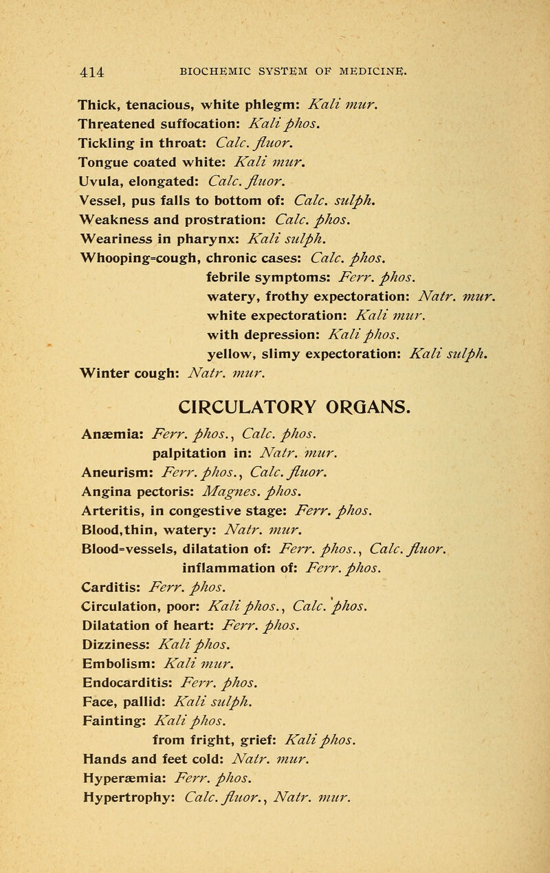 Thick, tenacious, white phlegm: Kali mur. Threatened suffocation: Kali phos. Tickling in throat: Calc. finor. Tongue coated white: Kali mur. Uvula, elongated: Calc. fluor. Vessel, pus falls to bottom of: Calc. sulph. Weakness and prostration: Calc. phos. Weariness in pharynx: Kali sulph. Whooping=cough, chronic cases: Calc. phos. febrile symptoms: Ferr. phos. watery, frothy expectoration: Natr. mur. white expectoration: Kali mtir. with depression: Kali phos. yellow, slimy expectoration: Kali sulph. Winter cough: Natr. mur. CIRCULATORY ORGANS. Anaemia: Ferr. phos., Calc. phos. palpitation in: Natr. mur. Aneurism: Ferr.phos., Calc. fluor. Angina pectoris: Magnes. phos. Arteritis, in congestive stage: Ferr. phos. Blood,thin, watery: Natr. mur. Blood=vessels, dilatation of: Ferr. phos., Calc. fluor. inflammation of: Ferr. phos. Carditis: Ferr. phos. Circulation, poor: Kali phos., Calc. phos. Dilatation of heart: Ferr. phos. Dizziness: Kali phos. Embolism: Kali mur. Endocarditis: Ferr. phos. Face, pallid: Kali sulph. Fainting: Kali phos. from fright, grief: Kali phos. Hands and feet cold: Natr. mur. Hyperaemia: Ferr. phos. Hypertrophy: Calc. fluor., Natr. mur.