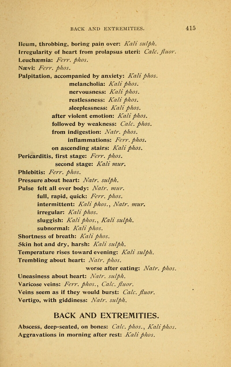 Ileum, throbbing, boring pain over: Kali sulph. Irregularity of heart from prolapsus uteri: Calc. fiuor. Leuchsemia: Ferr. phos. Naevi: Ferr. phos. Palpitation, accompanied by anxiety: Kali phos. melancholia: Kali phos. nervousness: Kali phos. restlessness: Kali phos. sleeplessness: Kali phos. after violent emotion: Kali phos. followed by weakness: Calc. phos. from indigestion: Natr. phos. inflammations: Ferr. phos. on ascending stairs: Kali phos. Pericarditis, first stage: Ferr. phos. second stage: Kali mur. Phlebitis: Ferr. phos. Pressure about heart: Natr. sulph. Pulse felt all over body: Natr. mur. full, rapid, quick: Ferr. phos. intermittent: Kali phos., Natr. mur. irregular: Kali phos. sluggish: Kali phos., Kali sulph. subnormal: Kali phos. Shortness of breath: Kali phos. Skin hot and dry, harsh: Kali sulph. Temperature rises toward evening: Kali sulph. Trembling about heart: Natr. phos. worse after eating: Natr. phos. Uneasiness about heart: Natr. sulph. Varicose veins: Ferr. phos., Calc. fluor. Veins seem as if they would burst: Calc. fluor. Vertigo, with giddiness: Natr. sulph. BACK AND EXTREMITIES. Abscess, deep=seated, on bones: Calc. phos., Kali phos. Aggravations in morning after rest: Kali phos.