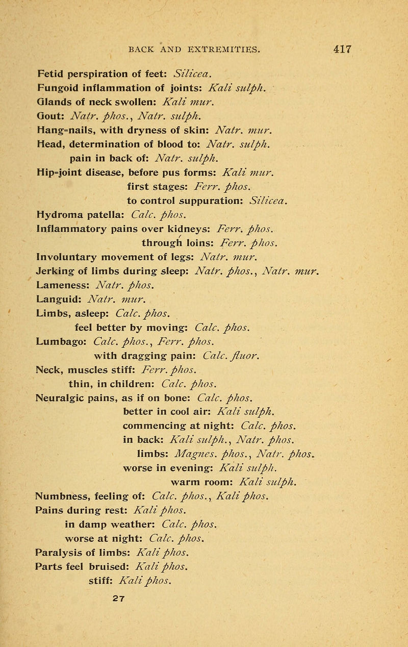 Fetid perspiration of feet: Silicea. Fungoid inflammation of joints: Kali sulph. Glands of neck swollen: Kali mur. Gout: Natr. phos., Natr. sulph. Hang=nails, with dryness of skin: Natr. mur. Head, determination of blood to: Natr. sulph. pain in back of: Natr. sulph. Hip=joint disease, before pus forms: Kali mur. first stages: Ferr. phos. to control suppuration: Silicea. Hydroma patella: Calc. phos. Inflammatory pains over kidneys: Ferr. phos. through loins: Ferr. phos. Involuntary movement of legs: Natr. mur. Jerking of limbs during sleep: Natr. phos., Natr. mur. Lameness: Natr. phos. Languid: Natr. mur. Limbs, asleep: Calc. phos. feel better by moving: Calc. phos. Lumbago: Calc. phos., Ferr. phos. with dragging pain: Calc. Jluor. Neck, muscles stiff: Ferr. phos. thin, in children: Calc. phos. Neuralgic pains, as if on bone: Calc. phos. better in cool air: Kali sulph. commencing at night: Calc. phos. in back: Kali sulph., Natr. phos. limbs: Magnes. phos., Natr. phos. worse in evening: Kali sulph. warm room: Kali sulph. Numbness, feeling of: Calc. phos.y Kali phos. Pains during rest: Kali phos. in damp weather: Calc. phos. worse at night: Calc. phos. Paralysis of limbs: Kali phos. Parts feel bruised: Kali phos. stiff: Kali phos. 21