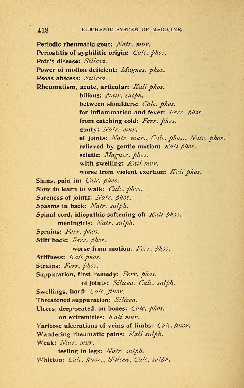 Periodic rheumatic gout: Natr. mur. Periostitis of syphilitic origin: Calc. phos. Pott's disease: Silicea. Power of motion deficient: Magnes. phos. Psoas abscess: Silicea. Rheumatism, acute, articular: Kali phos. bilious: Natr. sulph. between shoulders: Calc. phos. for inflammation and fever: Ferr. phos. from catching cold: Ferr. phos. gouty: Natr. mur. of joints: Natr. mur., Calc. phos., Natr. phos. relieved by gentle motion: Kali phos. sciatic: Magnes. phos. with swelling: Kali mur. worse from violent exertion: Kali phos. Shins, pain in: Calc. phos. Slow to learn to walk: Calc. phos. Soreness of joints: Natr. phos. Spasms in back: Natr. sulph. Spinal cord, idiopathic softening of: Kali phos. meningitis: Natr. sulph. Sprains: Ferr. phos. Stiff back: Ferr. phos. worse from motion: Ferr. phos. Stiffness: Kali phos. Strains: Ferr. phos. Suppuration, first remedy: Ferr. phos. of joints: Silicea, Calc. sulph. Swellings, hard: Calc. Jluor. Threatened suppuration: Silicea. Ulcers, deep=seated, on bones: Calc. phos. on extremities: Kali mur. Varicose ulcerations of veins of limbs: Calc. Jluor. Wandering rheumatic pains: Kali sulph. Weak: Natr. mur. feeling in legs: Natr. sulph. Whitton: Calc. Jluor., Silicea, Calc. sulph.
