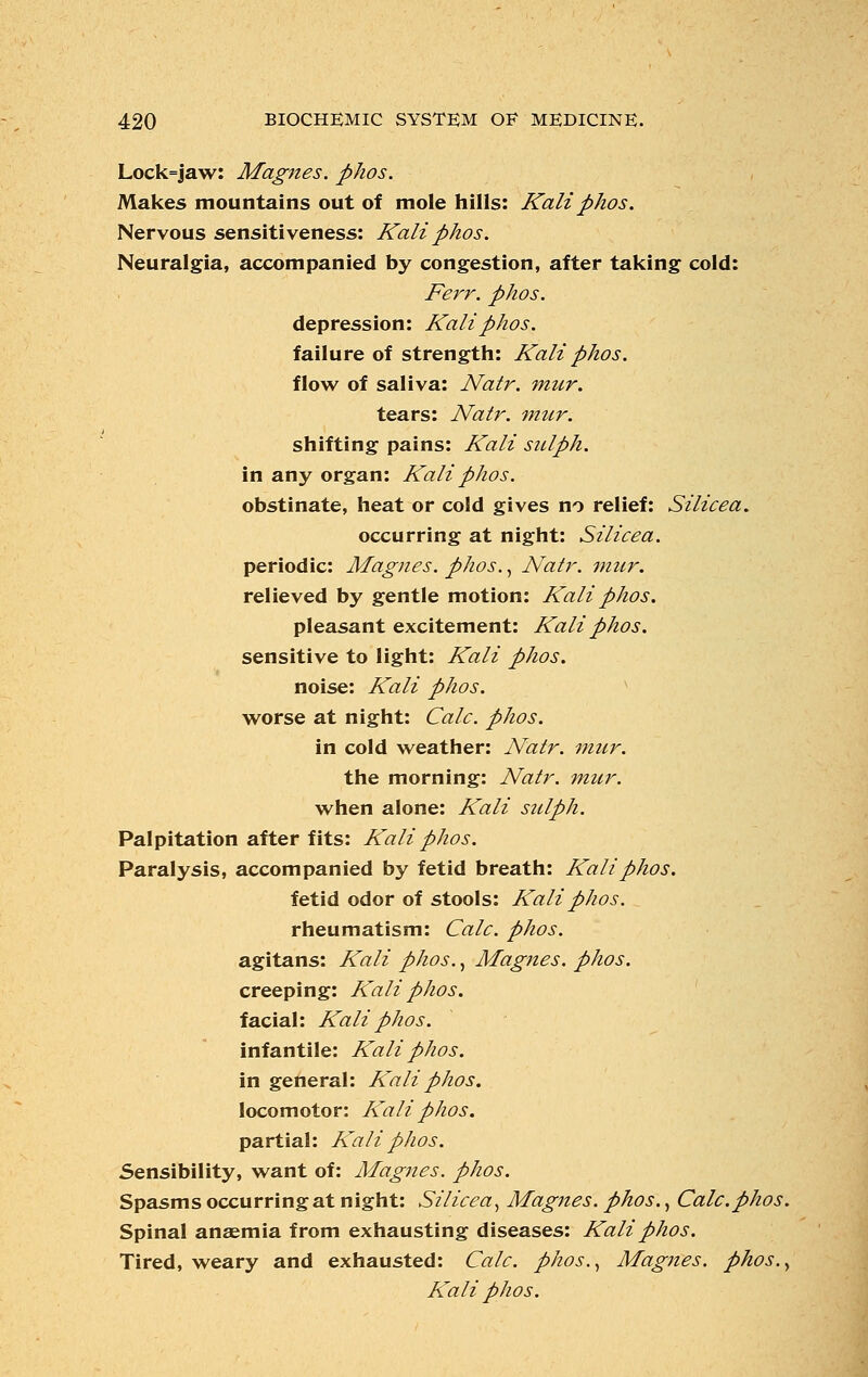 Lock=jaw: Magnes. phos. Makes mountains out of mole hills: Kali phos. Nervous sensitiveness: Kali phos. Neuralgia, accompanied by congestion, after taking cold: Ferr. phos. depression: Kali phos. failure of strength: Kali phos. flow of saliva: Natr. mur. tears: Natr. mur. shifting pains: Kali sulph. in any organ: Kali phos. obstinate, heat or cold gives no relief: Silicea. occurring at night: Silicea. periodic: Magnes. phos., Natr. mur. relieved by gentle motion: Kali phos. pleasant excitement: Kali phos. sensitive to light: Kali phos. noise: Kali phos. worse at night: Calc. phos. in cold weather: Natr. mur. the morning: Natr. mur. when alone: Kali sulph. Palpitation after fits: Kali phos. Paralysis, accompanied by fetid breath: Kali phos. fetid odor of stools: Kali phos. rheumatism: Calc. phos. agitans: Kali phos., Magnes. phos. creeping: Kali phos. facial: Kali phos. infantile: Kali phos. in general: Kali phos. locomotor: Kali phos. partial: Kali phos. Sensibility, want of: Magnes. phos. Spasms occurring at night: Silicea, Magnes. phos., Calc.phos. Spinal anaemia from exhausting diseases: Kali phos. Tired, weary and exhausted: Calc. phos., Magnes. phos., Kali phos.