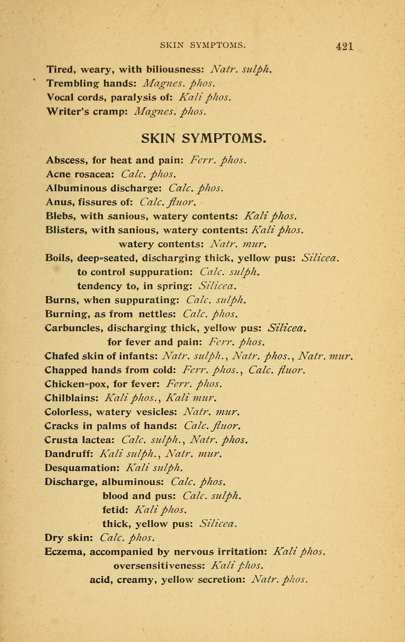 Tired, weary, with biliousness: Natr. sidph. Trembling hands: Magnes. p/ws. Vocal cords, paralysis of: Kali phos. Writer's cramp: Magnes. phos. SKIN SYMPTOMS. Abscess, for heat and pain: Ferr. phos. Acne rosacea: Calc. phos. Albuminous discharge: Calc. phos. Anus, fissures of: Calc. fluor. Blebs, with sanious, watery contents: Kali phos. Blisters, with sanious, watery contents: Kali phos. watery contents: Natr. mur. Boils, deep=seated, discharging thick, yellow pus: Silicea. to control suppuration: Calc. sulph. tendency to, in spring: Silicea. Burns, when suppurating: Calc. sulph. Burning, as from nettles: Calc. phos. Carbuncles, discharging thick, yellow pus: Silicea. for fever and pain: Ferr. phos. Chafed skin of infants: Natr. sulph., Natr. phos., Natr. mur. Chapped hands from cold: Ferr. phos., Calc. fluor. Chicken=pox, for fever: Ferr. phos. Chilblains: Kali phos., Kali mur. Colorless, watery vesicles: Natr. mur. Cracks in palms of hands: Calc. fluor. Crusta lactea: Calc. sulph., Natr. phos. Dandruff: Kali sulph., Natr. mur. Desquamation: Kali sulph. Discharge, albuminous: Calc. phos. blood and pus: Calc. sulph. fetid: Kali phos. thick, yellow pus: Silicea. Dry skin: Calc. phos. Eczema, accompanied by nervous irritation: Kali phos. oversensitiveness: Kali phos. acid, creamy, yellow secretion: Natr. phos.