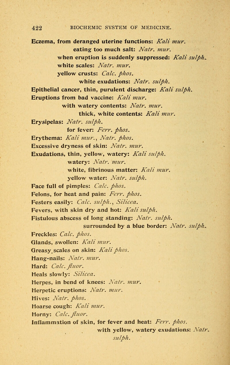 Eczema, from deranged uterine functions: Kali mur. eating too much salt: Natr. mur. when eruption is suddenly suppressed: Kali sulpha white scales: Natr. mur. yellow crusts: Calc. phos. white exudations: Natr. suiph. Epithelial cancer, thin, purulent discharge: Kali sulph. Eruptions from bad vaccine: Kali mur. with watery contents: Natr. mur. thick, white contents: Kali mur. Erysipelas: Natr. sulph. for fever: Ferr. phos. Erythema: Kali mur., Natr. phos. Excessive dryness of skin: Natr. mtir. Exudations, thin, yellow, watery: Kali sulph. watery: Natr. mur. white, fibrinous matter: Kali mur. yellow water: Natr. sulph. Face full of pimples: Calc. phos. Felons, for heat and pain: Ferr. phos. Festers easily: Calc. sulph., Silicea. Fevers, with skin dry and hot: Kali sulph. Fistulous abscess of long standing: Natr. sulph. surrounded by a blue border: Natr. sulpha Freckles: Calc. phos. Glands, swollen: Kali mur. Greasy, scales on skin: Kali phos. Hang=nails: Natr. mur. Hard: Calc. fiuor. Heals slowly: Silicea. Herpes, in bend of knees: ATatr. mur. Herpetic eruptions: Natr. mur. Hives: Natr. phos. Hoarse cough: Kali mur. Horny: Calc. fiuor. Inflammation of skin, for fever and heat: Ferr. phos. with yellow, watery exudations: Natr^ sulph.