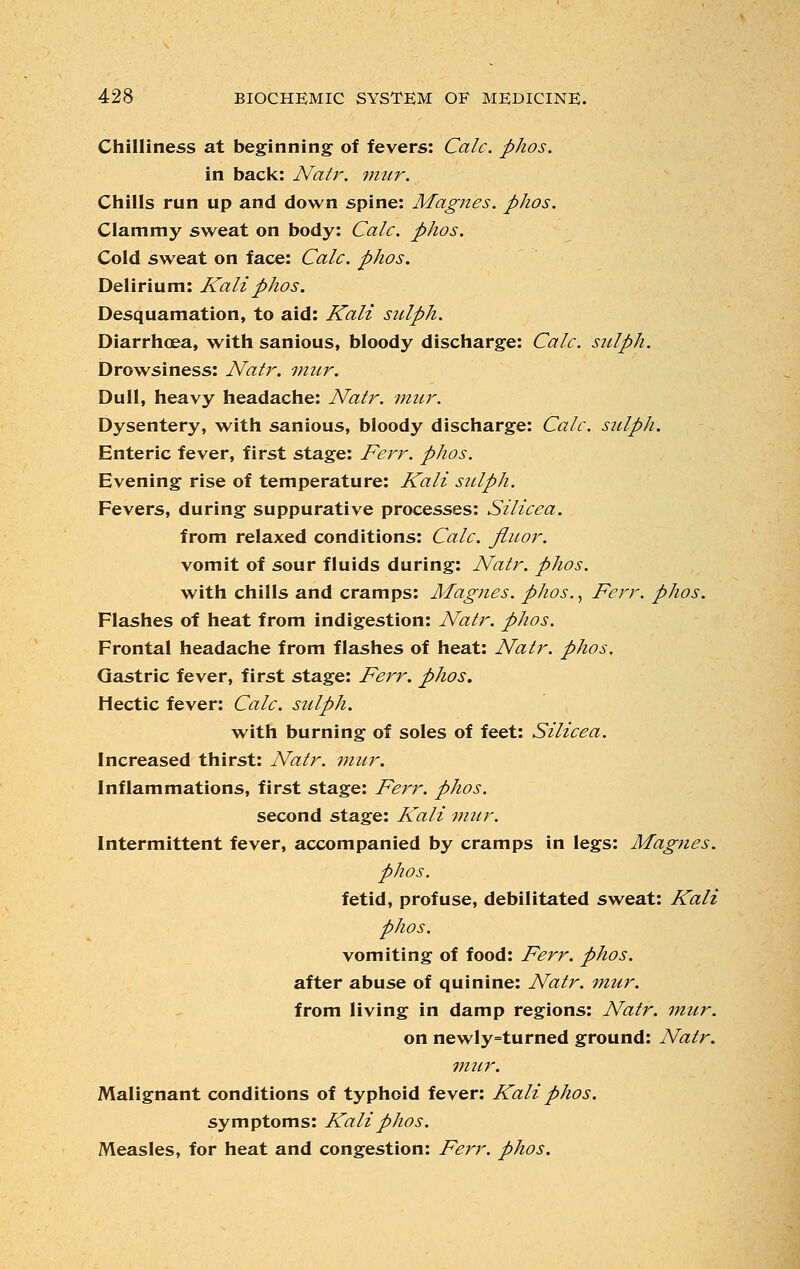 Chilliness at beginning of fevers: Calc. phos. in back: Natr. mur. Chills run up and down spine: Jkfagnes. phos. Clammy sweat on body: Calc. phos. Cold sweat on face: Calc. phos. Delirium: Kali phos. Desquamation, to aid: Kali sulph. Diarrhoea, with sanious, bloody discharge: Calc. sulph. Drowsiness: Natr. mur. Dull, heavy headache: Natr. mur. Dysentery, with sanious, bloody discharge: Calc. sulph. Enteric fever, first stage: Ferr. phos. Evening rise of temperature: Kali sulph. Fevers, during suppurative processes: Silicea. from relaxed conditions: Calc. flu or. vomit of sour fluids during: Natr. phos. with chills and cramps: Magnes. phos., Ferr. phos. Flashes of heat from indigestion: Natr. phos. Frontal headache from flashes of heat: Natr. phos. Gastric fever, first stage: Ferr. phos. Hectic fever: Calc. sulph. with burning of soles of feet: Silicea. Increased thirst: Natr. mur. Inflammations, first stage: Ferr. phos. second stage: Kali mur. Intermittent fever, accompanied by cramps in legs: Magnes. phos. fetid, profuse, debilitated sweat: Kali phos. vomiting of food: Ferr. phos. after abuse of quinine: Natr. mur. from living in damp regions: Natr. mur. on newly=turned ground: Natr. mur. Malignant conditions of typhoid fever: Kali phos. symptoms: Kali phos. Measles, for heat and congestion: Ferr. phos.