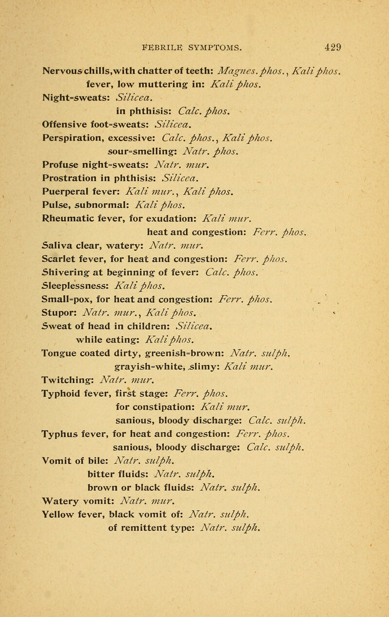 Nervous chills,with chatter of teeth: Magnes.phos., Kali phos. fever, low muttering in: Kaliphos. Night=sweats: Silicea. in phthisis: Calc. phos. Offensive foot=sweats: Silicea. Perspiration, excessive: Calc. phos., Kali phos. sour=smelling: Natr. phos. Profuse night=sweats: Natr. mur. Prostration in phthisis: Silicea. Puerperal fever: Kali mur., Kali phos. Pulse, subnormal: Kali phos. Rheumatic fever, for exudation: Kali mur. heat and congestion: Ferr. phos. Saliva clear, watery: Natr. mur. Scarlet fever, for heat and congestion: Ferr. phos. Shivering at beginning of fever: Calc. phos. Sleeplessness: Kali phos. Small=pox, for heat and congestion: Ferr. phos. „ „ Stupor: Natr. mur., Kali phos. ', * Sweat of head in children: Silicea. while eating: Kali phos. Tongue coated dirty, greenish=brown: Natr. sulph. grayish=white, slimy: Kali mur. Twitching: Natr. mur. Typhoid fever, first stage: Ferr. phos. for constipation: Kali mur. sanious, bloody discharge: Calc. sulph. Typhus fever, for heat and congestion: Ferr. phos. sanious, bloody discharge: Calc. sulph. Vomit of bile: Natr. sulph. bitter fluids: Natr. sulph. brown or black fluids: Natr. sulph. Watery vomit: Natr. mur. Yellow fever, black vomit of: Natr. sulph. of remittent type: Natr. sulph.