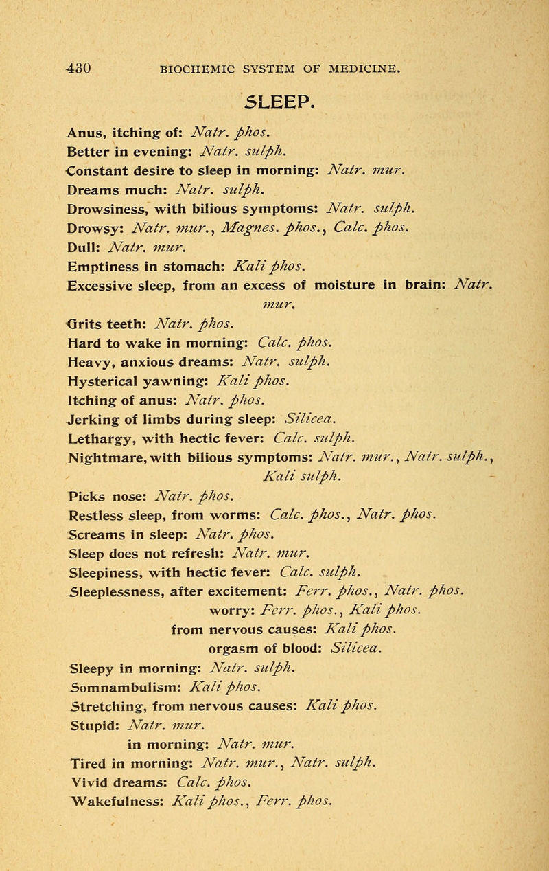 SLEEP. Anus, itching of: Natr. phos. Better in evening: Natr. sulph. Constant desire to sleep in morning: Natr. mur. Dreams much: Natr. sulph. Drowsiness, with bilious symptoms: Natr. sulph. Drowsy: Natr. mur., Magnes. phos., Calc. phos. Dull: Natr. mur. Emptiness in stomach: Kali phos. Excessive sleep, from an excess of moisture in brain: Natr. mur. Grits teeth: Natr. phos. Hard to wake in morning: Calc. phos. Heavy, anxious dreams: Natr. sulph. Hysterical yawning: Kali phos. Itching of anus: Natr. phos. Jerking of limbs during sleep: Silicea. Lethargy, with hectic fever: Calc. sulph. Nightmare,with bilious symptoms: Natr. mur., Natr. sulph., Kali sulph. Picks nose: Natr. phos. Restless sleep, from worms: Calc. phos., Natr. phos. Screams in sleep: Natr. phos. Sleep does not refresh: Natr. mur. Sleepiness, with hectic fever: Calc. sulph. Sleeplessness, after excitement: Ferr. phos., Natr. phos. worry: Ferr. phos., Kali phos. from nervous causes: Kali phos. orgasm of blood: Silicea. Sleepy in morning: Natr. sulph. Somnambulism: Kali phos. Stretching, from nervous causes: Kali phos. Stupid: Natr. mur. in morning: Natr. mur. Tired in morning: Natr. mur., Natr. sulph. Vivid dreams: Calc. phos. Wakefulness: Kali phos., Ferr. phos.