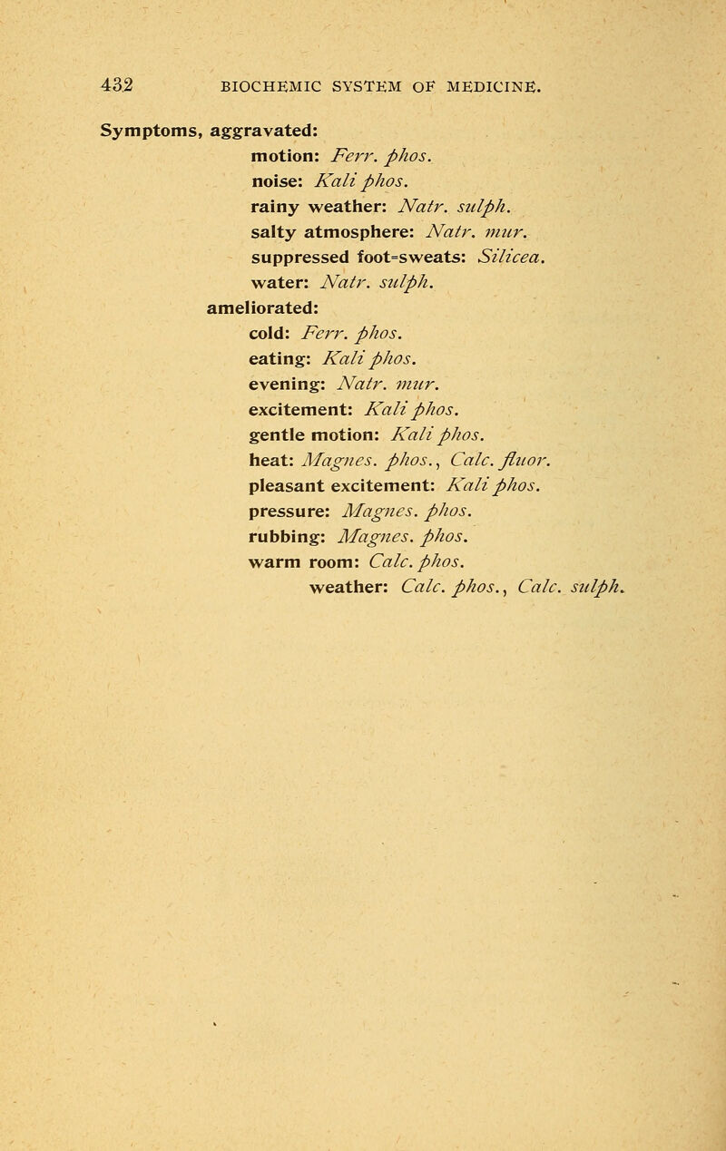 Symptoms, aggravated: motion: Ferr. phos. noise: Kali phos. rainy weather: Natr. sulph. salty atmosphere: Natr. mur. suppressed foot=sweats: Silicea. water: Natr. sulph. ameliorated: cold: Ferr. phos. eating: Kali phos. evening: Natr. mur. excitement: Kali phos. gentle motion: Kali phos. heat: Magnes. phos., Calc. fluor. pleasant excitement: Kali phos. pressure: Magnes. phos. rubbing: Magnes. phos. warm room: Calc. phos. weather: Calc. phos., Calc. sulph.