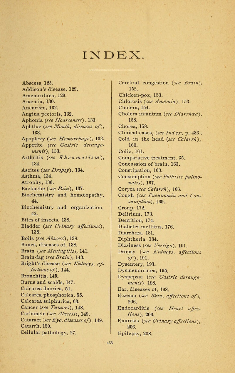 INDEX. Abscess, 125. Addison's disease, 129. Amenorrhcea, 129. Anaemia, 130. Aneurism, 132. Angina pectoris, 132. Aphonia (see Hoarseness'), 133. Aphthae (see Mouth, diseases of), 133. Apoplexy (see Hemorrhage), 133. Appetite (see Gastric derange- ments), 133. Arthritis (see Rheumatism), 134. Ascites (see Dropsy), 134. Asthma, 134. Atrophy, 136. Backache (see Pain), 137. Biochemistry and homoeopathy, 44. Biochemistry and organization, 42. Bites of insects, 138. Bladder (see Urinary affections), 138. Boils (see Abscess), 138. Bones, diseases of, 138. Brain (see Meningitis), 141. Brain-fag (see Brain), 143. Bright's disease (see Kidneys, af- - fectionsof), 144. Bronchitis, 145. Burns and scalds, 147. Calcarea fluorica, 51. Calcarea phosphorica, 55. Calcarea sulphurica, 63. Cancer (see Tumors), 148. Carbuncle (see Abscess), 149. Cataract {see Eye, diseases of), 149. Catarrh, 150. Cellular pathology, 27. Cerebral congestion (see Brain), 152. Chicken-pox, 153. Chlorosis (see Ancemia), 153. Cholera, 154. Cholera infantum (see Diarrhoea), 158. Chorea, 158. Clinical cases, (see Index, p. 436). Cold in the head (see Catarrh), 160. Colic, 161. Comparative treatment, 35. Concussion of brain, 163. Constipation, 163. Consumption (see Phthisis pulmo- nalis), 167. Coryza (see Catarrh), 166. Cough (see Pneumonia and Con- sumption), 169. Croup, 172. Delirium, 173. Dentition, 174. Diabetes mellitus, 176. Diarrhoea, 181. Diphtheria, 184. Dizziness (see Vertigo), 191. Dropsy (see Kidneys, affections of), 191. Dysentery, 193. Dysmenorrhoea, 195. Dyspepsia (see Gastric derange- ments), 198. Ear, diseases of, 198. Eczema (see Skin, affections of), 206. Endocarditis (see Heart affec- tions), 206. Enuresis (see Urinary affections), 206. Epilepsy, 208.