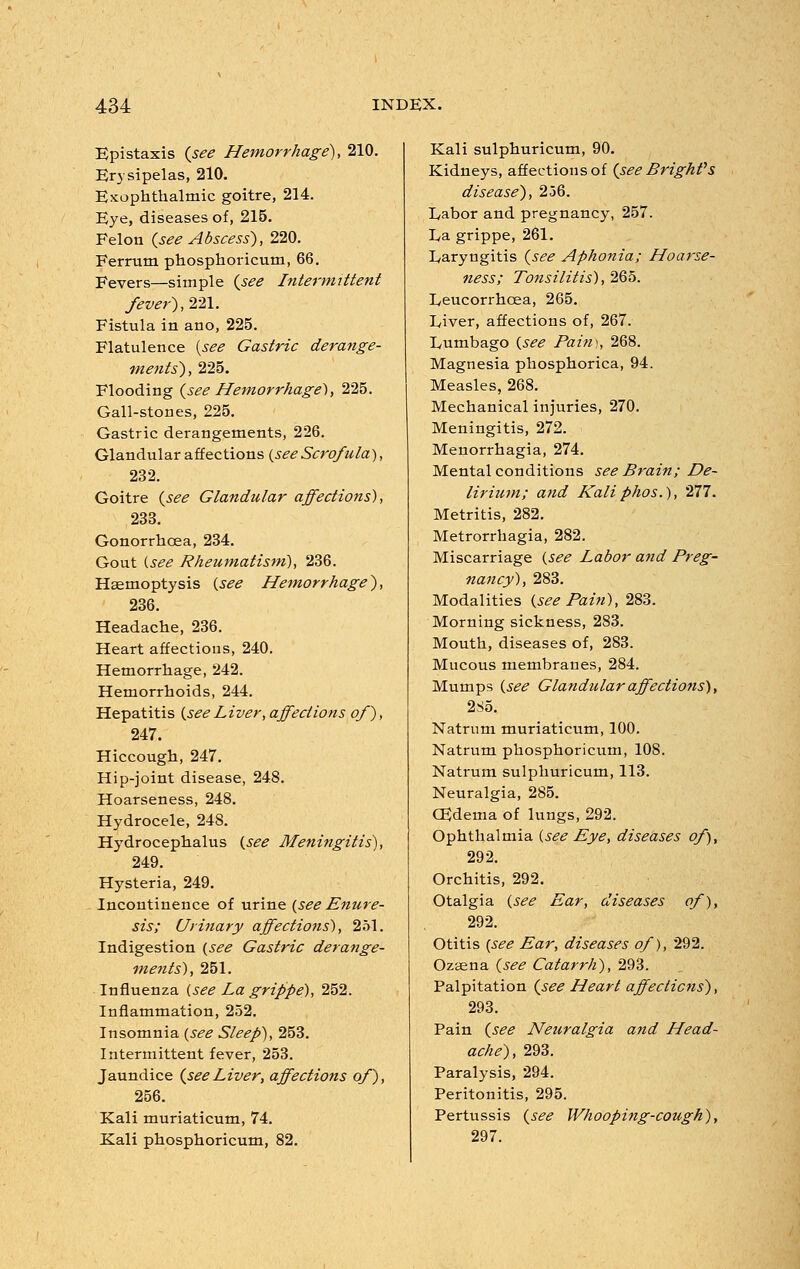 Epistaxis {see Hemorrhage), 210. Er) sipelas, 210. Exophthalmic goitre, 214. Eye, diseases of, 215. Felon {see Abscess), 220. Ferrum phosphoricum, 66. Fevers—simple {see Intermittent fever), 221. Fistula in ano, 225. Flatulence {see Gastric derange- ments), 225. Flooding {see Hemorrhaged, 225. Gall-stones, 225. Gastric derangements, 226. Glandular affections {see Scrofula), 232. Goitre {see Glandular affections), 233. Gonorrhoea, 234. Gout {see Rheumatism), 236. Haemoptysis {see Hemorrhage), 236. Headache, 236. Heart affections, 240. Hemorrhage, 242. Hemorrhoids, 244. Hepatitis {seeLiver, affections of), 247. Hiccough, 247. Hip-joint disease, 248. Hoarseness, 248. Hydrocele, 248. Hydrocephalus {see Meningitis), 249. Hysteria, 249. Incontinence of urine {see Enure- sis; Urinary affections), 251. Indigestion {see Gastric derange- ments), 251. Influenza {see La grippe), 252. Inflammation, 252. Insomnia {see Sleep), 253. Intermittent fever, 253. Jaundice {seeLiver, affections of), 256. Kali muriaticum, 74. Kali phosphoricum, 82. Kali sulphuricum, 90. Kidneys, affections of {see Bright's disease), 236. Labor and pregnancy, 257. La grippe, 261. Laryngitis {see Aphonia; Hoarse- ness; Tonsilitis), 265. Leucorrhcea, 265. Liver, affections of, 267. Lumbago {see Pain), 268. Magnesia phosphorica, 94. Measles, 268. Mechanical injuries, 270. Meningitis, 272. Menorrhagia, 274. Mental conditions see Brain; De- lirium; and Kali phos.), 277. Metritis, 282. Metrorrhagia, 282. Miscarriage {see Labor and Preg- nancy), 283. Modalities {see Pain), 283. Morning sickness, 283. Mouth, diseases of, 283. Mucous membranes, 284. Mumps {see Glandular affections), 2S5. Natrum muriaticum, 100. Natrum phosphoricum, 108. Natrum sulphuricum, 113. Neuralgia, 285. CEdema of lungs, 292. Ophthalmia {see Eye, diseases of), 292. Orchitis, 292. Otalgia {see Ear, diseases of), 292. Otitis {see Ear, diseases of), 292. Ozaena {see Catarrh), 293. Palpitation {see Heart affections), 293. Pain {see Neuralgia and Head- ache), 293. Paralysis, 294. Peritonitis, 295. Pertussis {see Whooping-cough), 297.