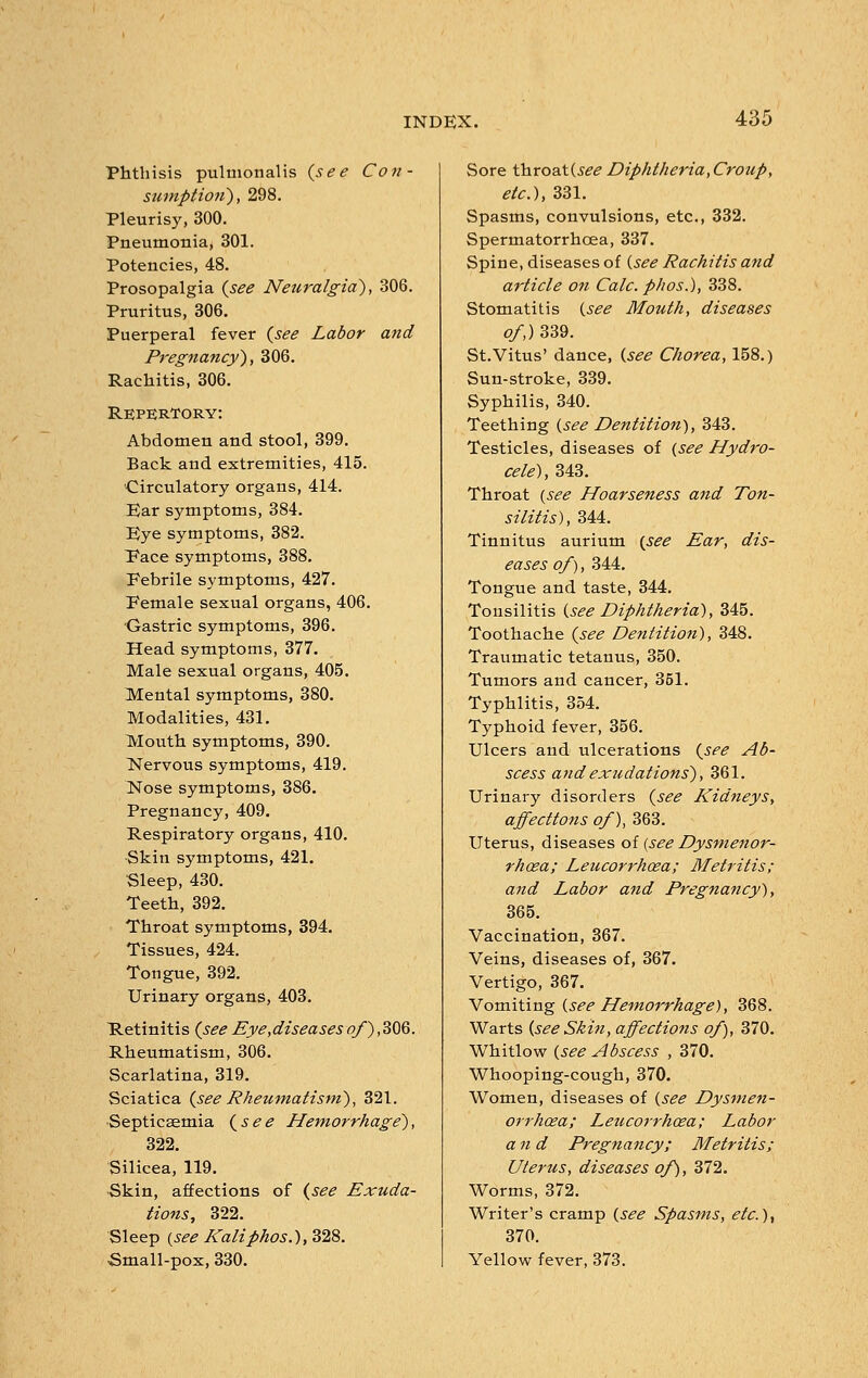 Phthisis pulmonalis {see Con- sumption'), 298. Pleurisy, 300. Pneumonia, 301. Potencies, 48. Prosopalgia {see Neuralgia), 306. Pruritus, 306. Puerperal fever {see Labor and Pregnancy), 306. Rachitis, 306. Repertory: Abdomen and stool, 399. Back and extremities, 415. Circulatory organs, 414. Ear symptoms, 384. Eye symptoms, 382. Pace symptoms, 388. Eebrile symptoms, 427. Eemale sexual organs, 406. Gastric symptoms, 396. Head symptoms, 377. Male sexual organs, 405. Mental symptoms, 380. Modalities, 431. Mouth symptoms, 390. Nervous symptoms, 419. Nose symptoms, 386. Pregnancy, 409. Respiratory organs, 410. •Skin symptoms, 421. Sleep, 430. Teeth, 392. Throat symptoms, 394. Tissues, 424. Tongue, 392. Urinary organs, 403. Retinitis {see Eye,diseasesof),306. Rheumatism, 306. Scarlatina, 319. Sciatica {see Rheumatism), 321. Septicaemia {see Hemorrhage), 322. Silicea, 119. Skin, affections of {see Exuda- tions, 322. Sleep {see Kaliphos.), 328. Small-pox, 330. Sore throatC?^ Diphtheria,Croup, etc.), 331. Spasms, convulsions, etc., 332. Spermatorrhoea, 337. Spine, diseases of {see Rachitis and article on Calc. phos.), 338. Stomatitis (see Mouth, diseases of,) 339. St.Vitus' dance, {see Chorea, 158.) Sun-stroke, 339. Syphilis, 340. Teething {see Dentition), 343. Testicles, diseases of (see Hydro- cele), 343. Throat (see Hoarseness and Ton- silitis), 344. Tinnitus aurium (see Ear, dis- eases of), 344. Tongue and taste, 344. Tonsilitis (see Diphtheria), 345. Toothache {see Dentition), 348. Traumatic tetanus, 350. Tumors and cancer, 351. Typhlitis, 354. Typhoid fever, 356. Ulcers and ulcerations {see Ab- scess andexudations), 361. Urinary disorders {see Kidneys, affections of), 363. Uterus, diseases of [see Dysmenor- rhaea; Leucorrhoea; Metritis; and Labor and Pregnancy), 365. Vaccination, 367. Veins, diseases of, 367. Vertigo, 367. Vomiting (see Hemorrhage), 368. Warts (see Shin, affections of), 370. Whitlow (see Abscess , 370. Whooping-cough, 370. Women, diseases of (see Dysmen- orrhcea; Leucorrhcea; Labor and Pregnancy; Metritis; Uterus, diseases of), 372. Worms, 372. Writer's cramp (see Spasms, etc.)) 370. Yellow fever, 373.